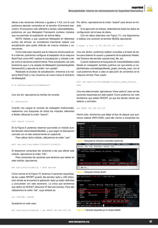 seguridad
                                                          Metasploitable: Entorno de entrenamiento de Seguridad Informática



afecta a las versiones inferiores o iguales a 1.9.8, con la cual    Por último, ejecutaremos la orden “exploit” para lanzar el mó-
podremos ejecutar comandos en el servidor (Command exe-             dulo.
cution). Si buscamos más referente a dichas vulnerabilidades,           Si la ejecución es exitosa, obtendremos todos los datos de
podremos ver que Metasploit Framework contiene módulos              configuración de la base de datos.
que nos permiten la explotación de dichos fallos.                       Con los datos obtenidos (ver Figura 11), nos disponemos
      NOTA: Debido a que usaremos Metasploit en diferentes          a realizar una conexión al servidor MySQL ejecutando:
puntos del artículo, se considerará importante realizar una
actualización para poder disfrutar de nuevos módulos y co-          # mysql –u root –h 192.168.229.129 –proot
rrecciones.
      Como este paso requiere que la máquina virtual pueda sa-      Una vez dentro, podremos realizar consultas a la base de da-
lir a Internet, podríamos configurar el adaptador de la máquina     tos para obtener el usuario y password de la aplicación tikiwiki,
BackTrack como NAT, realizar la actualización y volverlo a de-      leer ficheros del servidor usando load_file, etc.
jar como lo teníamos anteriormente. Para actualizarlo, tan solo          Cuando realizamos la búsqueda de vulnerabilidades sobre
tendremos que ir a la carpeta de Metasploit (/pentest/exploits/     tikiwiki en metasploit, también pudimos ver que existía un ex-
framework3/) y ejecutar la orden “svn update”.                      ploit llamado unix/webapp/tikiwiki_graph_formula_exec, con el
      Realizado el proceso de actualización, entramos a la má-      cual podremos llevar a cabo la ejecución de comandos en la
quina BackTrack y nos movemos de nuevo hacia el directorio          máquina remota. Para usarlo:
de Metasploit:
                                                                    msf> use exploits/unix/webapp/tikiwiki_graph_formula_
# cd /pentest/exploits/framework3/                                  exec


                                                                    Una vez seleccionado, ejecutamos “show options” para ver las
Una vez ahí, ejecutamos la interfaz de consola:                     opciones requeridas por este exploit. Como podemos ver, solo
                                                                    tendremos que setear RHOST, ya que las demás vienen por
# ./msfconsole                                                      defecto y coinciden.

Cuando nos cargue la consola de metasploit (msfconsole),            set RHOST 192.168.229.129
realizamos una búsqueda de todos los módulos referentes
a tikiwiki utilizando la orden “search”:                            Hecho esto, tendremos que elegir el tipo de ataque que que-
                                                                    remos realizar (PAYLOAD), para ello vamos a comprobar los
msf> search tikiwiki


En la Figura 9, podemos observar que existe un módulo auxi-
liar llamado admin/tikiwiki/tikidblib, y que según la descripción
coincide con el visto anteriormente en exploit-db.
     Para utilizar dicho módulo, utilizaremos la orden “use”:
                                                                    Figura 8. Búsqueda de versiones vulnerables (exploit-db)
msf> use auxiliary/admin/tikiwiki/tikidblib


Si deseamos comprobar las versiones a las que afecta este
módulo, ejecutamos la orden “info”.
    Para comprobar las opciones que tenemos que setear en
este módulo, ejecutamos:

msf auxiliary(tikidblib) > show options

                                                                    Figura 9. Búsqueda módulos tikiwiki
Como vemos en la Figura 10, tenemos 3 opciones requeridas,
de las cuales RPORT (puerto del servidor web) y URI (direc-
torio donde se encuentra la aplicación web) ya están definidas
y concuerdan con este escenario. La única que tendremos
que definir es RHOST (dirección IP del host remoto). Para ello
utilizaremos la orden “set”, cuya sintaxis es:

set <OPCIÓN> <VALOR>


Quedando en este caso:

msf auxiliary(tikidblib) > set RHOST 192.168.229.129                Figura 10. Opciones requeridas por el modulo tikidblib




                                                           www.lpmagazine.org                                                           47
 