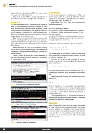 seguridad
     Metasploitable: Entorno de entrenamiento de Seguridad Informática



        ataque de fuerza bruta a través de SSH para poder acceder               ¿Qué es Medusa?
        a la máquina de una forma cómoda.                                       Es una herramienta para llevar acabo ataques del tipo bru-
            Después de analizar el fichero /etc/passwd, podemos ver             teforce sobre cuentas de usuarios de diferentes servicios.
        que varios usuarios tienen acceso por shell (ver Tabla 2).              Algunos de los servicios que nos permite atacar son: MS-SQL,
                                                                                VNC, http, SMB, Telnet, FTP, SSH, etc.
        Ataque SSH                                                                  Para realizar fuerza bruta sobre SSH, utilizaremos los
        Una vez obtenidos los usuarios que tienen acceso a shell (ver           siguientes parámetros:
        Tabla 2), podríamos empezar a realizar un ataque de fuerza
        bruta. Deduciendo que el servidor SSH de la máquina vulnera-            -h <HOST>: Dirección IP objetivo.
        ble está configurado por defecto, lo más seguro es que no nos           -u < USUARIO>: Usuario objetivo. En este caso, msfadmin.
        permita el acceso con el usuario root, por lo tanto, seguramen-         -M <MODULO>: Módulo de ejecución en medusa. En este
        te se haya configurado alguna cuenta con sudo con la cual se            caso usaremos ssh.
        puedan ejecutar comandos como root.                                     -e <n/s/ns>: Permite la comprobación de usuarios sin contra-
            Basándonos en los usuarios obtenidos, el usuario msfad-             seña (n), Passwords iguales que el nombre del usuario (s), o
        min tiene todas las papeletas de que puede ser el usado para            ambas (ns). Usaremos el valor ‘ns’.
        la administración de la máquina, por lo cual, seguramente sea
        el que esté configurado con sudo para poder ejecutar coman-             Quedando la sintaxis del comando a ejecutar en mi caso:
        dos como root.
            Para la realización de fuerza bruta sobre SSH, podemos              # medusa –h 192.168.229.129
        usar el módulo auxiliary/scanner/ssh/ssh_login de Metasploit                  –u msfadmin –M ssh –e ns
        Framework o alguna herramienta específica para ello, por
        ejemplo: medusa.                                                        Una vez ejecutado, si el bruteforce funcionó correctamente,
            Ya que a lo largo del artículo hemos usado Metasploit, en           podremos ver como medusa nos revela el password del usua-
        este caso usaremos la herramienta medusa para la realización            rio msfadmin (ver Figura 18).
        de bruteforce sobre SSH.                                                    Ahora tan solo tendremos que comprobar si podemos
                                                                                acceder correctamente a la máquina, para ello ejecutamos el
                                                                                siguiente comando:

                                                                                # ssh msfadmin@192.168.229.129


                                                                                Para entrar, insertamos el password (msfadmin), y si todo va
                                                                                correctamente, estaremos dentro del shell del usuario msfad-
                                                                                min.
                                                                                    Para comprobar si el usuario está configurado con sudo,
                                                                                ejecutamos:

                                                                                sudo –i
        Figura 17. Obtención del fichero /etc/passwd vía PostgreSQL
                                                                                Mediante el parámetro –i, se ejecutará la shell específica del
                                                                                usuario a nombre del cual se ha configurado para ejecutar
                                                                                los comandos (/etc/sudores). En el caso de que se ejecuten
                                                                                los comandos a nombre del usuario root, nos aparecerá su
                                                                                correspondiente shell.
                                                                                    Como vemos en la Figura 19, tras ejecutar el comando se
                                                                                nos ha abierto el shell del usuario root, es decir, ¡¡tenemos el
                                                                                control total de la máquina Metasploitable!!


        Figura 18. Ataque bruteforce SSH mediante Medusa
                                                                                Conclusión
                                                                                Como hemos podido ver a lo largo del artículo, esta máqui-
                                                                                na virtual nos brinda muchísimas posibilidades. A la vez que
                                                                                podemos practicar con Metasploit Framework y otras he-
                                                                                rramientas, obtenemos bastantes conocimientos sobre los
                                                                                pasos a realizar en una prueba de penetración (pentest),
                                                                                y también nos concienciamos de los fallos de seguridad
                                                                                más comunes.



        Figura 19. Obtención de shell de root mediante sudo




50                                                                    LiNUX+ 7/2010
 