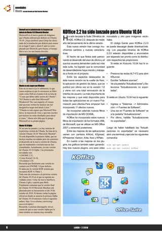 novedades
    Ubuntu sección llevada por Raúl Sanchez Martinez




                                                          KOffice 2.2 ha sido lanzado para Ubuntu 10.04
         Shotwell será el administrador de imagenes por
         defecto de Ubuntu 10.10 Maverick Meerkat


                                                          H
         Shotweell es el nuevo gestor de imágenes
                                                                 a sido lanzada la Suite Ofimática de     incrustádo y otro para imágenes vecto-
         que Ubuntu utilizará por defecto en Ubuntu
         10.10. ¡Vaya cambios! pues Gimp fue elimi-              KDE, KOffice 2.2, después de medio       riales.
         nado de la instalación por defecto para usarse   año del lanzamiento de la última versión.            El código fuente para KOffice 2.2.0
         en su lugar F-spot y ahora F-spot es reem-             Esta nueva versión trae consigo mu-       se puede descargar desde download.kde.
         plazado por Shotwell, pero bueno, el tiempo
                                                          chísimos cambios y nuevas caracterís-           org. Los paquetes binarios de KOffice
         dirá si es o no una buena elección.
                                                          ticas.                                          2.2.0 estarán disponibles y anunciados
                                                                El hecho de que Nokia esté patroci-       por separado tan pronto como la distribu-
                                                          nando el desarrollo del visor de oficina y el   ción respectiva las proporcione.
                                                          que los usuarios demanden cada vez más               Si estás en Kubuntu 10.04 haz lo si-
                                                          esta suite, ha logrado que la comunidad         guiente:
                                                          de desarrolladores haya crecido y trabaja-
                                                          do a fondo en el proyecto.                      •   Presiona las teclas ALT+F2 para abrir
                                                                Entre los aspectos destacados de              KRunner.
                                                          ésta nueva versión es la vuelta de Kexi,        •   Escribe "software sources".
                                                          la aplicación de gestión de datos, que se       •   Ve a la pestaña "Actualizaciones" y Se-
         Ubuntu es más seguro que Windows
                                                          publicó por última vez en la versión 1.6            lecciona "Actualizaciones no sopor-
         Esto no es nuevo (ya lo sabíamos), lo que
         causa sorpresa es que lo reconozca un fabri-     y viene con una total renovación de la              tadas".
         cante como Dell en el punto 6 de su lista de     interfaz de usuario. La más importante de
         “Cosas que debes saber acerca de Ubuntu”:        las mejoras y que está disponible para          Si estás en Ubuntu 10.04 haz lo siguiente:
         “6) Ubuntu is safer than Microsoft®
                                                          todas las aplicaciones es un nuevo Fra-
         Windows® The vast majority of viruses
         and spyware written by hackers are not           mework para efectos.Para empezar han            •   Ingresa a "Sistemas –> Administra-
         designed to target and attack Linux.”            incorporado 11 efectos nuevos.                      ción –> Fuentes de Software".
         “Ubuntu es más seguro que Microsoft Win-               Se incorporan además nuevos filtros       •   Una vez en "Fuentes de Software" ve
         dows, la mayoría de virus y spyware escritos
                                                          de importación de MS OOXML.                         a la pestaña "Actualizaciones".
         por hackers no están diseñados para atacar
         a Linux.” Ahora solo falta que lo ponga                KOffice ha incorporado estos nuevos       •   Por último, habilita "Actualizaciones
         Microsoft en su propia página.                   filtros de importación de los formatos XML          no soportadas".
                                                          de Microsoft, que se utilizan en MS Office
         Ubuntu 10.10 Alpha
         Ni un mes ha pasado y ya hay noticias de         2007 y versiones posteriores.                   Luego de haber habilitado las "Actuali-
         la próxima versión de Ubuntu. Se trata de la           Entre las mejoras de las aplicaciones     zaciones no soportadas" es necesario
         versión Ubuntu 10.10 "Maverick Meerkat".         vienen con cambios KWord, KSpread,              abrir una terminal y ejecutar los siguientes
         Ya está disponible la primera Alpha, que no
                                                          KPresenter, Karbon, Krita, Kexi y KPlato.       comandos:
         incluye muchas novedades pero da comienzo
         al desarrollo de la nueva versión de Ubuntu,           En cuanto a las mejoras en los plu-
         que irá madurando e incluirá nuevas fun-         gins, los gráficos también salen ganando.       sudo apt-get update
         cionalidades. Actualmente, en esta versión       Hay dos nuevos plugins, uno para video          sudo apt-get install koffice
         de Ubuntu 10.10 Alpha 1 las principales
         novedades son:
         • GNOME 2.31,
         • Linux Kernel 2.6.34,
         • Evolution 2.30.
         Recuerda que finalmente esta versión no
         contará con GNOME 3.0 por defecto.
         Si optas por la versión KDE notarás que
         incorpora KDE 4.5 Beta 1.
         Todo esto da comienzo a la próxima versión
         de Ubuntu 10.10 en el que se esperan no-
         vedades cómo: Unity (la nueva interface),
         Ubuntu Light y soporte para Btrfs.
         Finalmente comentar que la versión final
         de Ubuntu 10.10 Maverick Meerkat está
         planeada para su lanzamiento el día 10 de
         octubre de 2010. Si deseas visitar la página
         oficial en donde se anuncia la primera Alpha
         de Ubuntu 10.10 entonces visita el siguiente
         enlace: http://www.ubuntu.com/testing/
         maverick/alpha1
         Recuerda, si piensas descargarlo, ten en
         cuenta de que es una versión Alpha por lo
         tanto tendrás un sistema muy inestable.




6                                                                    LiNUX+ 7/2010
 
