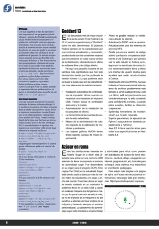novedades
    Fedora sección llevada por Diego Rivero Montes




                                                           Goddard 13
         RPM Fussion
         Con toda seguridad se trata del repositorio


                                                           E
         más importante de los que podemos añadir
                                                                 l 25 del pasado mes de mayo vio por        •   Ahora es posible realizar la instala-
         a Fedora y además de obligado cumplimiento
         ya que en el se incluyen codecs para la re-             fin la luz la versión 13 de Fedora (o la       ción a través de internet.
         producción multimedia entre otros paquetes        12 +1 para los supersticiosos) o "Goddard"       •   Autenticación SSSD para los usuarios.
         importantes. Este proyecto nació con la in-       como ha sido denominada. El proyecto             •   Actualizaciones para los sistemas de
         tención de proporcionar una mayor cantidad
         de software sin tener que perder la paciencia     Fedora siempre se ha caracterizado por               archivos NFS.
         en el intento sobre todo a la hora de las de-     una contínua actualización y renovación,         •   Zarafa que es una versión de código
         pendencias de paquetes. Se trata de un repo-      prueba de ello son las constantes mejoras            abierto que hace la competencia total-
         sitorio adicional puesto que Red Hat no lo        que encontramos en cada nueva versión                mente a MS Exchange y por primera
         incluye por defecto en la lista de repositorios
         pues poseen patentes o licencias de las que       de la distribución, ofreciéndonos lo último          vez ha sido incluido en Fedora, se in-
         no es titular la casa madre. Para añadir los      en software libre y de código abierto.               tegra con los servidores de correo Li-
         repositorios lo único que tenemos que hacer            He aquí una pequeña muestra de los              nux existentes hasta la fecha y ofrece
         es abrir una terminal y en ella escribimos:
                                                           cambios más significativos que han sido              una interfaz de usuario intuitiva para
         $ su -c 'rpm -Uvh http://download1.
         rpmfusion.org/free/fedora/rpmfusion-              introducidos desde que fue publicada la              aquellos que están acostumbrados
         free-release-stable.noarch.rpm http:              versión número 12 y que podemos decir                a Outlook.
         //download1.rpmfusion.org/nonfree/                sin lugar a dudas que son las característi-      •   Sistema de archivos BTRFS. Aunque
         fedora/rpmfusion-nonfree-release-
                                                           cas mas relevantes de este lanzamiento:              todavía en fase experimental este sis-
         stable.noarch.rpm'. Una vez hemos incluido
         el repositorio sólo nos queda actualizar así                                                           tema de archivos posiblemente esté
         que en el terminal volvemos a escribir en este    •   Instalación automática de controlado-            llamado a ser el sustituto de ext2, ext3
         caso: $ su -c 'yum update'                            res de impresión: Ahora cuando co-               y el último ext4 incluyendo entre sus
         Linux Sofware Repositories                            nectamos una impresora en el puerto              características que ha sido concebido
         Creo que una gran mayoría de los usuarios             USB, Fedora busca el controlador                 para ser tolerante a errores, y cuando
         habituales de internet utilizamos Google. Si          adecuado y lo instala.                           estos sucedan, facilitar su detección
         tu también te encuentras entre ellos no puedes
         dejar de añadir este repositorio ya que permi-
                                                           •   Automatización de la instalación de              y reparación.
         te instalar en nuestra distro favorita (Fedora        los paquetes de idioma.               •          Systemtap herramienta de monitori-
         -por si hay algún despistado-) aplicaciones       •   La herramienta de las cuentas de usu-            zación que ha sido mejorada.
         como pueden ser Picasa y Google Desktop               ario ha sido rediseñada.              •          Soporte para tiempo de ejecución de
         Search de la forma más fácil que nos provee
         Fedora es decir a través de Yum o Package-        •   Mejora de la administración de colo-             Python 3 que puede ser instalado pa-
         Kit. El procedimiento es el siguiente, nos            res respecto de la calibración de mo-            ralelamente a Python 2.
         logeamos en una terminal y (En primer lugar           nitores y escáneres.                  •          Java EE 6 tiene soporte ahora para
         habremos de importar las claves):                 •   Las tarjetas gráficas NVIDIA tienen              todas sus especificaciones en Net-
         # wget https://dl-ssl.google.com/
         linux/linux_signing_key.pub                           ahora soporte, aunque de modo ex-                beans 6.8.
         # rpm --import linux_signing_                         perimental.
         key.pub
         (Segundo paso crear el repositorio si usamos
         gnome utilizaremos gedit en el caso de kde
         kwrite):                                          Azúcar en rama
         # gedit /etc/yum.repos.d/
         google.repo
         En el caso de que estés usando la versión de
                                                           E    ntre las distribuciones basadas en
                                                                Fedora "Sugar on a Stick" está di-
                                                           señada para entrar en una memoria USB
                                                                                                            y actividades para niños como pueden
                                                                                                            ser actividades de lectura de libros elec-
                                                                                                            trónicos, escritura, dibujo, navegación por
         32 bits escribimos:
         [google]                                          además de llevar incorporado el entorno          internet, programación, etc. todo ello para
         name=Google-i386                                  de aprendizaje sugar. Fue desarrollado           conseguir unos objetivos muy específcos
         baseurl=http://dl.google.com/                     en su origen para el proyecto OLPC (One          en el ambiente pedagógico.
         linux/rpm/stable/i386
         enabled=1
                                                           Laptop Per Child) en la actualidad Sugar              Para saber más dirigirse a la página
         gpgcheck=1                                        está siendo usado a diario por más de me-        de spins de Fedora donde podremos in-
         Si la que usamos es la de 64 entonces escri-      dio millón de estudiantes a lo largo y an-       formarnos y descargar esta gran distribu-
         biremos:                                          cho del mundo. Pues bien ahora en lugar          ción: http://spins.fedoraproject.org/soas/
         [google64]
         name=Google - x86_64
                                                           de tenerlo instalado en un ordenador lo
         baseurl=http://dl.google.com/                     podemos llevar en un stick USB y usarlo
         linux/rpm/stable/x86_64                           en cualquier máquina que tengamos a ma-
         enabled=1
                                                           no, por lo que el costo aún se reduce más,
         gpgcheck=1
         gpgkey=https://dl-ssl.google.com/                 ya no es el precio de la máquina si no del
         linux/linux_signing_key.pub                       pendrive y además sin tocar el disco de la
         Y listo, guardamos y cerramos y luego hace-       máquina y teniendo siempre un entorno
         mos “# yum update” para integrar
                                                           personalizado. La plataforma de aprendi-
         y actualizar.
                                                           zaje sugar está orientada a el aprendizaje




8                                                                      LiNUX+ 7/2010
 