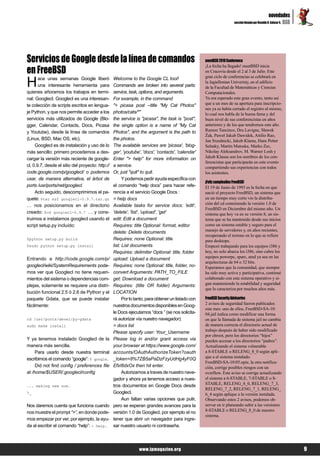 novedades
                                                                                                                                                           BSD
                                                                                                                       sección llevada por Osvaldo R. Salazar S.




Servicios de Google desde la línea de comandos                                                      meetBSD 2010 Conference

en FreeBSD
                                                                                                    ¡La fecha ha llegado! meetBSD inicia
                                                                                                    en Cracovia desde el 2 al 3 de Julio. Este


H      ace unas semanas Google liberó             Welcome to the Google CL tool!                    gran ciclo de conferencias se celebrará en
                                                                                                    la Jagiellonian Univeristy, en el edificio
       una interesante herramienta para           Commands are broken into several parts:           de la Facultad de Matemáticas y Ciencias
quienes añoramos los trabajos en termi-           service, task, options, and arguments.            Computacionales.
nal: Googlecl. Googlecl es una interesan-         For example, in the command                       Ya era esperado este gran evento, tanto así
te colección de scripts escritos en lengua-       "> picasa post --title "My Cat Photos"            que a un mes de su apertura para inscripcio-
                                                                                                    nes ya se había cerrado el registro al mismo,
je Python, y que nos permite acceder a los        photos/cats/*"                                    lo cual nos habla de la buena fama y del
servicios más utilizados de Google (Blo-          the service is "picasa", the task is "post",      buen nivel de sus conferencistas en años
gger, Calendar, Contacts, Docs, Picasa            the single option is a name of "My Cat            anteriores y de los que tendremos este año.
y Youtube), desde la línea de comandos            Photos", and the argument is the path to          Ramon Tancinco, Dru Lavigne, Sławek
                                                                                                    Żak, Paweł Jakub Dawidek, Attilio Rao,
(Linux, BSD, Mac OS, etc).                        the photos.                                       Jan Srzednicki, Jakub Klama, Hans Petter
     Googlecl es de instalación y uso de lo       The available services are 'picasa', 'blog-       Selasky, Martin Matuska, Marko Zec,
más sencillo: primero procedemos a des-           ger', 'youtube', 'docs', 'contacts', 'calendar'   Nikolay Aleksandrov, M. Warner Losh y
cargar la versión más reciente de google-         Enter "> help" for more information on            Jakub Klausa son los nombres de los con-
                                                                                                    ferencistas que participarán en este evento
cl, 0.9.7, desde el sitio del proyecto: http://   a service.                                        compartiendo sus experiencias con todos
code.google.com/p/googlecl/ o podemos             Or, just "quit" to quit.                          los asistentes.
usar, de manera alternativa, el árbol de                Y podemos pedir ayuda específica con
                                                                                                    ¡Feliz cumpleaños FreeBSD!
ports /usr/ports/net/googlecl.                    el comando “help docs” para hacer refe-           El 19 de Junio de 1993 es la fecha en que
     Acto seguido, descomprimimos el pa-          rencia a el servicio Google Docs :                nació el proyecto FreeBSD, un sistema que
quete: $tar xzf googlecl-0.9.7.tar.gz             > help docs                                       en un tiempo muy corto vio la distribu-
… nos posicionamos en el directorio               Available tasks for service docs: 'edit',         ción del cd conteniendo la versión 1.0 de
                                                                                                    FreeBSD en Diciembre del mismo año. Un
creado: $cd googlecl-0.9.7 … y cons-              'delete', 'list', 'upload', 'get'                 sistema que hoy va en su versión 8, un sis-
truimos e instalamos googlecl usando el           edit: Edit a document                             tema que se ha mantenido desde sus inicios
script setup.py incluído:                         Requires: title Optional: format, editor          como un sistema estable y seguro para el
                                                  delete: Delete documents                          manejo de servidores y, en años recientes,
                                                                                                    recuperando el terreno en lo que se refiere
$python setup.py build                            Requires: none Optional: title                    para desktops.
$sudo python setup.py install                     list: List documents                              Empezó trabajando para los equipos i386 y
                                                  Requires: delimiter Optional: title, folder       hoy, no solo abarca los i386, sino cubre los
Entrando a http://code.google.com/p/              upload: Upload a document                         equipos powerpc, sparc, amd ya sea en las
                                                                                                    arquitecturas de 64 o 32 bits.
googlecl/wiki/SystemRequirements pode-            Requires: none Optional: title, folder, no-       Esperamos que la comunidad, que siempre
mos ver que Googlecl no tiene requeri-            convert Arguments: PATH_TO_FILE                   ha sido muy activa y participativa, continué
mientos del sistema o dependencias com-           get: Download a document                          colaborado con este sistema operativo y si-
plejas, solamente se requiere una distri-         Requires: (title OR folder) Arguments:            gan manteniendo la estabilidad y seguridad
                                                                                                    que lo caracteriza por muchos años más.
bución funcional 2.5 ó 2.6 de Python y el         LOCATION
paquete Gdata, que se puede instalar                    Por lo tanto, para obtener un listado con   FreeBSD Security Advisories
fácilmente:                                       nuestros documentos disponibles en Goog-          2 avisos de seguridad fueron publicados
                                                                                                    este mes: uno de ellos, FreeBSD-SA-10:
                                                  le Docs ejecutamos “docs ” (se nos solicita-      04.jail indica como modificar una forma
cd /usr/ports/devel/py-gdata                      rá autorizar vía nuestro navegador):              en que la llamada de sistema jail no cambia
sudo make install                                 > docs list                                       de manera correcta el directorio actual de
                                                  Please specify user: Your_Username                trabajo después de haber sido modificado
                                                                                                    por chroot, pero los directorios “hijos”
Y ya tenemos instalado Googlecl de la             Please log in and/or grant access via             pueden accesar a los directorios “padres”.
manera más sencilla.                              your browser at https://www.google.com/           Actualizando el sistema vulnerable
     Para usarlo desde nuestra terminal           accounts/OAuthAuthorizeToken?oauth                a 8-STABLE o RELENG_8_0 según apli-
escribimos el comando “google”: $ google.         _token=8%7ZB5aPaDzFzyUdHg4yF0Q                    que a el sistema instalado.
                                                                                                    FreeBSD-SA-10:05.opie, la otra notifica-
     Did not find config / preferences file       EfxI6dxOx then hit enter.                         ción, corrige posibles riesgos con un
at /home/$USER/.googlecl/config                         Autorizamos a traves de nuestro nave-       overflow. Este aviso se corrige actualizando
                                                  gador y ahora ya tenemos acceso a nues-           el sistema a 6-STABLE, 7-STABLE o 8-
... making new one.                               tros documentos en Google Docs desde              STABLE, RELENG_8_0, RELENG_7_3,
                                                                                                    RELENG_7_2, RELENG_7_1, RELENG_
>_                                                Googlecl.                                         6_4 según aplique a la versión instalada.
                                                        Aun faltan varias opciones que pulir,       Observando estos 2 avisos, podemos ob-
Nos daremos cuenta que funciona cuando            pero se esperan grandes avances para la           servar en ir planeando subir a las versiones
nos muestre el prompt “>”, en donde pode-         versión 1.0 de Googlecl, por ejemplo el no        8-STABLE o RELENG_8_0 de nuestro
                                                                                                    sistema.
mos empezar por ver, por ejemplo, la ayu-         tener que abrir un navegador para ingre-
da al escribir el comando “help”: > help.         sar nuestro usuario ni contraseña.




                                                                www.lpmagazine.org                                                                                 9
 
