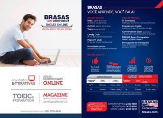 brasasondemand.com | (21) 3139-8846
MAGAZINE
revista online atualizada
semanalmente
TOEIC®
PREPARATION
atividades
INTERATIVAS
AULAS
INDIVIDUAIS
ONLINE
INGLÊS ONLINE
do seu jeito e no seu tempo
BRASAS
VOCÊ APRENDE, VOCÊ FALA!
BRASAS SPECIAL
In Company
inglês para executivos ou grupos fechados
Imersão em Inglês
1 módulo: 15 dias | 2 módulos: 30 dias
Conversation Class aulas para
manutenção e aprimoramento da ﬂuência
BRASAS Exam Preparation
TOEIC®
e TOEFL JuniorTM
Portuguese for Foreigners
aulas de português com método
exclusivo BRASAS
BRASAS YOUNG
Kids a partir do 3º ano
do Ensino Fundamental
Juniors a partir de 11 anos
Teens aulas de 1h25
_____________________________
Candy Club
1º ano do Ensino Fundamental
Popcorn Club
2º ano do Ensino Fundamental
Mensalidade gratuita
(somente taxa de material semestral)
* Duração aproximada do curso (sem computar férias, recessos e feriados).
** Podem ser dois dias na semana ou duas aulas consecutivas no mesmo dia.
CURSO REGULAR
Frequência
semanal
Curso
Básico*
Curso
Completo*
2x ** 12 meses 3 anos e meio
3x 8 meses 2 anos e meio
4x 5 meses 1 ano e 9 meses
5x 4 meses 1 ano e meio
Frequência
semanal
Curso
Básico*
Inglês completo
para quem tem pressa
AULAS
dinâmicas e
divertidas
aulas de
APOIO
gratuitas
TESTE DE
nivelamento
GRÁTISsem compromisso
foco na
CONVERSAÇÃO
com gramática
ESTRUTURADA
BRASAS ADULTS
Curso
Completo*
brasas.com
BARRASHOPPING 2431-9068
DOWNTOWN 3433-8688
NOVO LEBLON 2438-5043
 