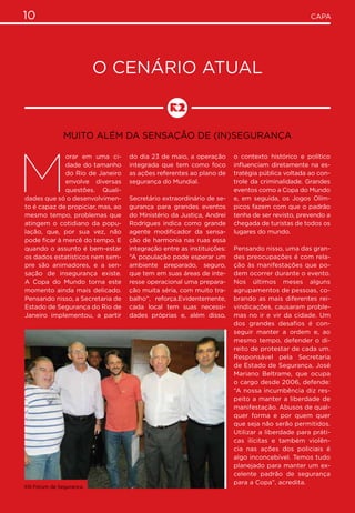 10 CAPA
O cenário atual
Muito além da sensação de (in)segurança
M
orar em uma ci-
dade do tamanho
do Rio de Janeiro
envolve diversas
questões. Quali-
dades que só o desenvolvimen-
to é capaz de propiciar, mas, ao
mesmo tempo, problemas que
atingem o cotidiano da popu-
lação, que, por sua vez, não
pode ficar à mercê do tempo. E
quando o assunto é bem-estar
os dados estatísticos nem sem-
pre são animadores, e a sen-
sação de insegurança existe.
A Copa do Mundo torna este
momento ainda mais delicado.
Pensando nisso, a Secretaria de
Estado de Segurança do Rio de
Janeiro implementou, a partir
do dia 23 de maio, a operação
integrada que tem como foco
as ações referentes ao plano de
segurança do Mundial.
Secretário extraordinário de se-
gurança para grandes eventos
do Ministério da Justiça, Andrei
Rodrigues indica como grande
agente modificador da sensa-
ção de harmonia nas ruas essa
integração entre as instituições:
“A população pode esperar um
ambiente preparado, seguro,
que tem em suas áreas de inte-
resse operacional uma prepara-
ção muita séria, com muito tra-
balho”, reforça.Evidentemente,
cada local tem suas necessi-
dades próprias e, além disso,
o contexto histórico e político
influenciam diretamente na es-
tratégia pública voltada ao con-
trole da criminalidade. Grandes
eventos como a Copa do Mundo
e, em seguida, os Jogos Olím-
picos fazem com que o padrão
tenha de ser revisto, prevendo a
chegada de turistas de todos os
lugares do mundo.
Pensando nisso, uma das gran-
des preocupações é com rela-
ção às manifestações que po-
dem ocorrer durante o evento.
Nos últimos meses alguns
agrupamentos de pessoas, co-
brando as mais diferentes rei-
vindicações, causaram proble-
mas no ir e vir da cidade. Um
dos grandes desafios é con-
seguir manter a ordem e, ao
mesmo tempo, defender o di-
reito de protestar de cada um.
Responsável pela Secretaria
de Estado de Segurança, José
Mariano Beltrame, que ocupa
o cargo desde 2006, defende:
“A nossa incumbência diz res-
peito a manter a liberdade de
manifestação. Abusos de qual-
quer forma e por quem quer
que seja não serão permitidos.
Utilizar a liberdade para práti-
cas ilícitas e também violên-
cia nas ações dos policiais é
algo inconcebível. Temos tudo
planejado para manter um ex-
celente padrão de segurança
para a Copa”, acredita.
XIII Fórum de Segurança.
 