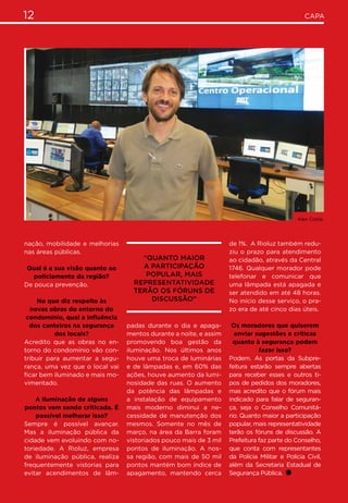 12 CAPA
nação, mobilidade e melhorias
nas áreas públicas.
Qual é a sua visão quanto ao
policiamento da região?
De pouca prevenção.
No que diz respeito às
novas obras do entorno do
condomínio, qual a influência
dos canteiros na segurança
dos locais?
Acredito que as obras no en-
torno do condomínio vão con-
tribuir para aumentar a segu-
rança, uma vez que o local vai
ficar bem iluminado e mais mo-
vimentado.
A iluminação de alguns
pontos vem sendo criticada. É
possível melhorar isso?
Sempre é possível avançar.
Mas a iluminação pública da
cidade vem evoluindo com no-
toriedade. A Rioluz, empresa
de iluminação pública, realiza
frequentemente vistorias para
evitar acendimentos de lâm-
padas durante o dia e apaga-
mentos durante a noite, e assim
promovendo boa gestão da
iluminação. Nos últimos anos
houve uma troca de luminárias
e de lâmpadas e, em 60% das
ações, houve aumento da lumi-
nosidade das ruas. O aumento
da potência das lâmpadas e
a instalação de equipamento
mais moderno diminui a ne-
cessidade de manutenção dos
mesmos. Somente no mês de
março, na área da Barra foram
vistoriados pouco mais de 3 mil
pontos de iluminação. A nos-
sa região, com mais de 50 mil
pontos mantém bom índice de
apagamento, mantendo cerca
de 1%. A Rioluz também redu-
ziu o prazo para atendimento
ao cidadão, através da Central
1746. Qualquer morador pode
telefonar e comunicar que
uma lâmpada está apagada e
ser atendido em até 48 horas.
No início desse serviço, o pra-
zo era de até cinco dias úteis.
Os moradores que quiserem
enviar sugestões e críticas
quanto à segurança podem
fazer isso?
Podem. As portas da Subpre-
feitura estarão sempre abertas
para receber esses e outros ti-
pos de pedidos dos moradores,
mas acredito que o fórum mais
indicado para falar de seguran-
ça, seja o Conselho Comunitá-
rio. Quanto maior a participação
popular, mais representatividade
terão os fóruns de discussão. A
Prefeitura faz parte do Conselho,
que conta com representantes
da Polícia Militar e Polícia Civil,
além da Secretaria Estadual de
Segurança Pública.
“Quanto maior
a participação
popular, mais
representatividade
terão os fóruns de
discussão”
Alex Costa.
 