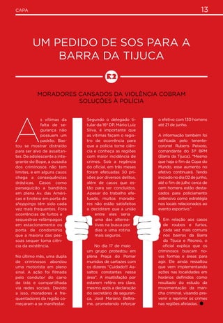 13CAPA
Um pedido de SOS para a
Barra da Tijuca
Moradores cansados da violência cobram
soluções à polícia
A
s vítimas da
falta de se-
gurança não
possuem um
padrão. Bas-
tou se mostrar distraído
para ser alvo de assaltan-
tes. De adolescente a inte-
grante do Bope, a ousadia
dos criminosos não tem
limites, e em alguns casos
chega a consequências
drásticas. Casos como
perseguição a bandidos
em plena Av. das Améri-
cas e tiroteio em porta de
shoppings têm sido cada
vez mais frequentes. Fora
ocorrências de furtos e
sequestros-relâmpagos
em estacionamento ou
porta de condomínio
que a maioria das pes-
soas sequer toma ciên-
cia da existência.
No último mês, uma dupla
de criminosos abordou
uma motorista em pleno
sinal. A ação foi filmada
pelo condutor do carro
de trás e compartilhada
via redes sociais. Devido
a isso, moradores e fre-
quentadores da região co-
meçaram a se manifestar.
Segundo o delegado ti-
tular da 16ª DP, Mário Luiz
Silva, é importante que
as vítimas façam o regis-
tro de ocorrência para
que a polícia tome ciên-
cia e conheça as regiões
com maior incidência de
crimes. Sob a regência
do oficial, em três meses
foram efetuadas 30 pri-
sões por diversos delitos,
além de casos que es-
tão para ser concluídos.
Apesar do trabalho efe-
tuado, muitos morado-
res não estão satisfeitos
e decidiram que a união
entre eles seria
uma das alterna-
tivas na busca por
dias e uma rotina
mais seguros.
No dia 17 de maio
um grupo protestou em
plena Praça do Pomar
munidos de cartazes com
os dizeres “Cuidado!!! As-
saltos constantes nessa
área”. A insatisfação por
estarem reféns era clara,
mesmo após a declaração
do secretário de seguran-
ça, José Mariano Beltra-
me, prometendo reforçar
o efetivo com 130 homens
até 21 de junho.
A informação também foi
ratificada pelo tenente-
coronel Rubens Peixoto,
comandante do 31º BPM
(Barra da Tijuca). “Mesmo
que haja o fim da Copa do
Mundo, esse aumento no
efetivo continuará. Tendo
iniciado no dia 02 de junho,
até o fim de julho cerca de
cem homens estão desta-
cados para policiamento
ostensivo como estratégia
nos locais relacionados ao
evento esportivo.”
Em relação aos casos
de roubos e furtos,
cada vez mais comuns
nos bairros da Barra
da Tijuca e Recreio, o
oficial explica que os
criminosos buscam no-
vas formas e áreas para
agir. Ele ainda ressaltou
que vem implementando
ações nas localidades em
horários definidos como
resultado do estudo da
movimentação da man-
cha criminal, visando pre-
venir e reprimir os crimes
nas regiões afetadas.
 