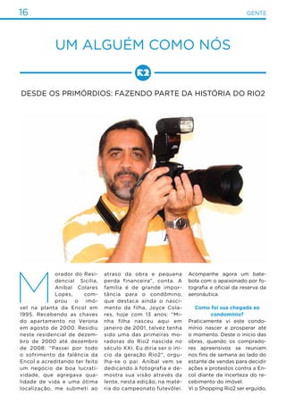 16 gente
M
orador do Resi-
dencial Sicília,
Aníbal Colares
Lopes, com-
prou o imó-
vel na planta da Encol em
1995. Recebendo as chaves
do apartamento no Verona
em agosto de 2000. Residiu
neste residencial de dezem-
bro de 2000 até dezembro
de 2008: “Passei por todo
o sofrimento da falência da
Encol e acreditando ter feito
um negócio de boa lucrati-
vidade, que agregava qua-
lidade de vida e uma ótima
localização, me submeti ao
atraso da obra e pequena
perda financeira”, conta. A
família é de grande impor-
tância para o condômino,
que destaca ainda o nasci-
mento da filha, Joyce Cola-
res, hoje com 13 anos: “Mi-
nha filha nasceu aqui em
janeiro de 2001, talvez tenha
sido uma das primeiras mo-
radoras do Rio2 nascida no
século XXI. Eu diria ser o iní-
cio da geração Rio2”, orgu-
lha-se o pai. Aníbal vem se
dedicando à fotografia e de-
mostra sua visão através da
lente, nesta edição, na maté-
ria do campeonato futevôlei.
Acompanhe agora um bate-
bola com o apaixonado por fo-
tografia e oficial da reserva da
aeronáutica.
Como foi sua chegada ao
condomínio?
Praticamente vi este condo-
mínio nascer e prosperar até
o momento. Deste o início das
obras, quando os comprado-
res apreensivos se reuniam
nos fins de semana ao lado do
estante de vendas para decidir
ações e protestos contra a En-
col diante da incerteza do re-
cebimento do imóvel.
Vi o Shopping Rio2 ser erguido,
UM ALGUÉM COMO NÓS
Desde os primórdios: fazendo parte da história do Rio2
 