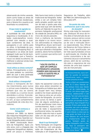 18 GENTE
observando da minha varanda,
assim como todas as áreas de
lazer e os demais residenciais,
pois o Verano foi o quarto a ser
levantado no condomínio.
O que mais te agrada no
condomínio?
A qualidade de vida aliada à
segurança e localização. A re-
lação custo-benefício incom-
parável com relação a qual-
quer condomínio da área. O
paisagismo é um colírio para
os olhos. A facilidade da con-
veniência do Shopping Rio2. O
transporte e as áreas de lazer
agregam tudo que há de bom.
A mobilidade, com a TransCa-
rioca e as obras no entorno, irá
melhorar e valorizar ainda mais
nosso condomínio.
Você utiliza as áreas comuns?
Utilizo. Principalmente a ciclo-
via para pedalar ou caminhar,
além de usar a área jardinada
para conseguir belas fotos.
Você utiliza o transporte?
Utilizo o transporte de for-
ma intermitente, pois nunca
o utilizei para trabalhar, mas
sempre que vou ao centro
da cidade ou a outros locais
atendidos o utilizo. Conside-
ro seguro, confortável e mui-
to útil, já que complementa
a qualidade de vida dos mo-
radores.
Como você começou a
fotografar?
Comecei em 1990, na época
das máquinas fotográficas ana-
lógicas (de filme), fazendo cur-
so de fotografia preto e branco
na ABAF (Associação Brasi-
leira de Fotografia). Após uns
oito anos, com a chegada das
máquinas fotográficas digitais,
perdi um pouco o interesse.
Não havia mais tanto o charme
tradicional da fotografia. Voltei
então a ser um simples fotó-
grafo amador, porém sem dei-
xar de lado o gosto pela arte,
gosto esse que vem de família:
tenho um falecido tio que foi o
primeiro fotógrafo profissional
da cidade de Januária (MG), no
início do século passado.
Com a melhoria da tecnolo-
gia digital e os novos recur-
sos adicionados às máquinas
fotográficas atuais (principal-
mente as profissionais), per-
cebi que voltando a fotografar
poderia, desta forma também,
sentir o prazer que sentia com
as analógicas.
Segurança do Trabalho, além
de MBA em Administração Pú-
blica pela UFF.
Do ponto de vista
profissional, qual é seu ramo
de atuação?
Minha vida toda foi manuten-
ção. Dediquei 30 anos da mi-
nha dela à manutenção de ae-
ronaves, possuo vários cursos
nesta e na área de seguran-
ça de voo e instrução técni-
ca especializada. Sou Oficial
da Reserva da Força Aérea e
sinto muita gratificação em
ter tido oportunidades únicas
e participado de missões de
cunho comunitário e de sal-
vamento (busca e salvamento
aéreo), além de ter contribu-
ído para a segurança de voo
através de uma boa supervi-
são de manutenção.
“Voltei então a
ser um simples
fotógrafo amador,
porém sem deixar de
lado o gosto pela
fotografia”
Após me aposentar (cerca de
dois anos atrás) encontrei na
fotografia um hobbie que, além
de ocupar bem meu tempo,
poderia me trazer grande pra-
zer. Hoje eu diria ser um entu-
siasta da fotografia. Já concluí
dois cursos no Senac e parti-
cipo de alguns workshops, a
fim de aperfeiçoar mais meus
conhecimentos. Após a com-
pra de todo o equipamento
profissional estou me aperfei-
çoando cada dia mais e quem
sabe um dia seja até um pro-
fissional na área.
Qual é sua formação?
Tenho formação em Engenha-
ria Mecânica, com pós-gradu-
ação em Engenharia de Ma-
nutenção e em Engenharia de
Ao final da entrevista, Joyce, tam-
bém fez questão de participar.
Intensificando, assim, o espírito
familiar presente em Rio2:
“Acho o Rio2 um condomínio
nota 10. E estou falando sé-
rio, porque moro aqui desde
que saí da maternidade, há
13 anos. Um ótimo lugar para
crianças, adolescentes e até
idosos. Tem de tudo pra fazer,
desde caminhar na ciclovia
até tomar um sorvete no Sho-
pping Rio2. Aqui ninguém fica
parado. É bom para andar de
bicicleta, sair com os amigos,
praticar esportes e descansar.
E para relaxar, a coisa que eu
mais gosto de fazer é ler um
livro debaixo de uma árvore
ou simplesmente deitar na
grama. Também gosto de
treinar fotografia com o meu
pai. Aqui as paisagens são
lindas. O melhor condomínio
para morar #ever”.
 
