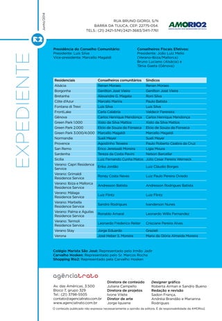 EXPEDIENTE
Av. das Américas, 3.500
Bloco 7, grupo 329
Tel.: (21) 3798-5505
contato@agenciatrato.com.br
www.agenciatrato.com.br
O conteúdo publicado não expressa necessariamente a opinião da editora. É de responsabilidade da AMORio2.
Rua Bruno Giorgi, S/N
Barra da Tijuca, CEP: 22775-054.
Tels.: (21) 2421-5741/2421-3683/3411-7761
Junho/2014
Diretora de conteúdo
Juliana Campello
Diretora de projetos
Ivone Vilete
Diretor de arte
Jorge Iquiene
Designer gráfico
Roberta Arman e Sandro Bueno
Redação e revisão
Sadon França,
Andréia Brandão e Marianna
Rodrigues
Residenciais Conselheiros comunitários Síndicos
Alsácia Renan Moraes Renan Moraes
Borgonha Genilton José Vieira Genilton José Vieira
Bretanha Alexandre G. Magata Roni Silva
Côte d’Azur Marcelo Marins Paulo Batista
Fontana di Trevi Luis Silva Luis Silva
FrontLake Carla Calabria Valdecir Ferereira
Gênova Carlos Henrique Mendonça Carlos Henrique Mendonça
Green Park 1.000 Xisto da Silva Mattos Xisto da Silva Mattos
Green Park 2.000 Elcio de Souza da Fonseca Elcio de Souza da Fonseca
Green Park 3.000/4.000 Marcello Magaldi Marcello Magaldi
Normandie Sueli Meyer Sueli Meyer
Provence Agostinho Teixeira Paulo Roberto Ceabra da Cruz
San Remo Erico Jereissati Moreira Ligia Moura
Sardenha Tereza da Costa Pavini Nelson Barcellar
Sicília Luiz Fernando Cunha Matos Júlio Cesar Pereira Werneck
Verano: Capri Residence
Service
Erika Jordão Luiz Cláudio Borges
Verano: Grimaldi
Residence Service
Roney Costa Neves Luiz Paulo Pereira Oviedo
Verano: Ibiza e Mallorca
Residence Service
Andresson Batista Andresson Rodrigues Batista
Verano: Málaga
Residence Service
Luiz Flintz Luiz Flintz
Verano: Marbella
Residence Service
Sandro Rodrigues Ivanderson Nunes
Verano: Palma e Águilas
Residence Service
Ronaldo Amaral Leonardo Willis Fernandez
Verano: Termoli
Residence Service
Leonardo Frederico Reiter Crisciane Pereira Alves
Verano Stay Jorge Eduardo Grazieli
Verona José Heber S. Moreira Maria da Glória Almeida Moreira
Presidência do Conselho Comunitário:
Presidente: Luis Silva
Vice-presidente: Marcello Magaldi
Conselheiros Fiscais Efetivos:
Presidente: João Luiz Mello
(Verano-Ibiza/Mallorca)
Bruno Luciano (Alsácia) e
Tânia Gaeta (Gênova)
Colégio Marista São José: Representado pelo Irmão Jadir
Carvalho Hosken: Representado pelo Sr. Marcos Rocha
Shopping Rio2: Representado pela Carvalho Hosken
 