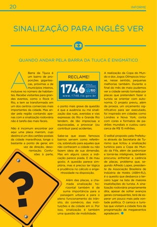 20 INFORME
Sinalização para inglês ver
Quando andar pela Barra da Tijuca é enigmático
o ponto mais grave da questão
é que a ausência ou má sinali-
zação das ruas, avenidas e vias
expressas do Rio e Grande Rio
tendem, de tão imprecisas e
equivocadas, a provocar (ou
contribuir para) acidentes.
Sabe-se que esses famosos
bairros servem como referên-
cia, sobretudo para aqueles que
não conhecem a cidade ou não
fazem ideia de sua dimensão.
Mas em alguns casos a indi-
cação parece piada. E de mau
gosto. A questão parece sim-
plória, mas é preciso ter lógica
e prudência no cálculo e enge-
nhosidade na disposição.
Além das placas, a cha-
mada sinalização ho-
rizontal também é de
suma importância para a
paisagem urbana e para o
pleno funcionamento do trân-
sito, do comércio, das insti-
tuições e da cidade em si. Por
isso, sinalização é também
uma questão de mobilidade.
A
Barra da Tijuca é
um bairro de pro-
porções gigantes-
cas, próximas a de
municípios inteiros,
inclusive no número de habitan-
tes. Recebe visitantes para gran-
des eventos, como o Rock in
Rio, e tem se transformado em
um dos centros comerciais mais
importantes da cidade. Mas an-
dar pela região contando ape-
nas com a sinalização rodoviária
não é tarefa das mais fáceis.
Não é incomum encontrar por
aqui uma placa marrom, cujo
destino é um dos cartões-postais
da cidade maravilhosa, longe o
bastante a ponto de gerar, em
vez de direção, deso-
rientação. Confu-
sões à parte,
A realização da Copa do Mun-
do e dos Jogos Olímpicos trou-
xe, nesse sentido, pequenas
melhorias também. Durante o
final do mês de maio pudemos
ver a cidade sendo tomada por
placas que pretendem fazer o
turista se orientar com auto-
nomia. O projeto previu, além
da proeza, um orçamento sig-
nificativo para ser executado,
foi inspirado em cidades como
Londres e Nova York, conta
com cores e formatos de pa-
drões mundiais e custou caro:
cerca de R$ 15 milhões.
O edital proposto pela Prefeitu-
ra através da Secretaria de Tu-
rismo que licitou a sinalização
turística para a Copa do Mun-
do da Fifa, além de padronizar
e torná-las inteligíveis, também
procurou enfrentar a carência
de placas, problema que, se-
gundo Alfredo Lopes, presiden-
te da Associação Brasileira de
Indústria de Hotéis (ABIH-RJ),
é o quesito que desbanca o ter-
ceiro lugar na lista de maiores
insatisfações do turista. A sina-
lização rodoviária propriamente
dita, apesar de sofrer avanços
gerais consequentes, terá de es-
perar um pouco mais pela von-
tade política. O carioca e turis-
tas que visitam a cidade fora da
programação de megaeventos
agradecem.
RECLAME!
 