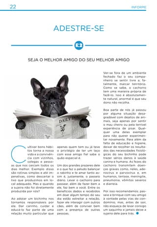 22 INFORME
Adestre-se
Seja o melhor amigo do seu melhor amigo
C
ultivar bons hábi-
tos torna a nossa
vida e a convivên-
cia com vizinhos,
colegas e pesso-
as que nos cercam todos os
dias melhor. Exemplo disso
são rotinas simples e até im-
perativas, como descartar o
lixo que produzimos em lo-
cal adequado. Mas e quando
a sujeira não foi diretamente
produzida por nós?
Ao adotar um bichinho nos
tornamos responsáveis por
ele. Dar carinho, cuidar e
educá-lo faz parte de uma
relação muito particular que
apenas quem tem ou já teve
o privilégio de ter um laço
com esse amigo fiel sabe o
quão especial é.
Um dos grandes prazeres dele
e o que faz o peludo balançar
o rabinho e te amar tanto as-
sim é, justamente, o passeio
diário. Levar o cachorro para
passear, além de fazer bem a
ele, faz bem a você. Entre os
benefícios dados e recebidos
em doar algum tempo do seu
dia estão estreitar a relação,
fazer ele interagir com outros
cães, além de conviver bem
com a presença de outras
pessoas.
Ver-se fora de um ambiente
fechado faz o seu compa-
nheiro se sentir livre a, fa-
talmente, marcar território.
Como se sabe, o cachorro
tem uma maneira própria de
fazê-lo. Isso é absolutamen-
te natural, anormal é que seu
dono não recolha.
Boa parte de nós já passou
por alguma situação desa-
gradável com dejetos de ani-
mais, seja apenas por sentir
o mau cheiro ou pela terrível
experiência de pisar. Qual-
quer uma delas exemplar
para não querer experimen-
tar novamente. Para além da
falta de educação e higiene,
deixar de recolher os resulta-
dos das necessidades fisioló-
gicas do seu bichinho pode
trazer sérios danos à saúde
canina e humana. As fezes do
cachorro transmitem doen-
ças graves como, neles, ade-
novírus e parvovírus e, em
humanos, teníase, meningite,
pneumonia, vômitos severos
e diarreia.
Por isso recomendamos: pas-
seie e brinque com seu amigo
à vontade pelas vias do con-
domínio, mas, antes de sair,
não esqueça de levar consigo
um saquinho e jamais deixe a
sujeira dele para trás.
 