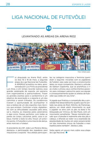 28 ESPORTE E LAZER
Liga nacional de futevôlei
Levantando as areias da Arena Rio2
F
oi disputada na Arena Rio2, entre
os dias 16 e 18 de maio, a segunda
etapa da Liga Nacional de Futevôlei.
A AMORio2 acreditou na ideia, apre-
sentada por Luiz Flintz ao presidente
Luis Silva, e em tempo recorde realizou essa
grande celebração do esporte, em parceria
com organizadores e patrocinadores. Trazer
os grandes eventos para o condomínio é um
objetivo da associação e o esporte é um dos
caminhos a serem trilhados. Os condôminos
tiveram a oportunidade de acompanhar in
loco a beleza de um dos esportes mais técni-
cos que existem. Controlar a bola, digladian-
do com as dificuldades causadas pela areia,
sol e, mesmo, as impostas pelos adversários
é algo único. Passes perfeitos, com todas as
partes do corpo, calcanhar, peito, coxa e ca-
beça; manter a bola no alto, forçar um próxi-
mo ponto. O futevôlei é uma mescla de dança,
artes marciais e futebol.
O presidente da LNF, João Luís Moreira Abreu,
destacou a participação dos jogadores para
impulsionar o esporte: “Aos atletas participan-
tes na categoria masculina e feminina quero
dizer o seguinte: iniciando com os jogadores
de futebol, vejo cada vez mais o envolvimento
deles na nossa competição. Destaco a atitude
do Edilson Capetinha, que se prontificou a ir
ao clube e utilizou seus conhecimentos pesso-
ais para conseguir patrocínio para sua equipe
e consequentemente ajudar os atletas de fute-
vôlei que estão em seu time”.
A jogada que finalizou a competição deu a pin-
celada final desse belíssimo quadro que foi pin-
tado nas areias do Rio2. Hiltinho, do Flamengo,
aplicou um shark atack (movimento no qual
o jogador se atira com os pés na bola) e foi
bloqueado por Vinícius, do São Paulo, com um
movimento semelhante: “Nesse momento per-
cebi que o futevôlei é realmente arte dos pés à
cabeça, e olhando ao redor via a expressão de
perplexidade de muitos em estar presenciando
um dos momentos únicos do futevôlei e mais
espetaculares também”, destaca João.
Saiba agora um pouco mais sobre essa etapa
da Liga Nacional.
Ataque e defesa no estilo tubarão.
Foto: Aníbal Lopes.
 