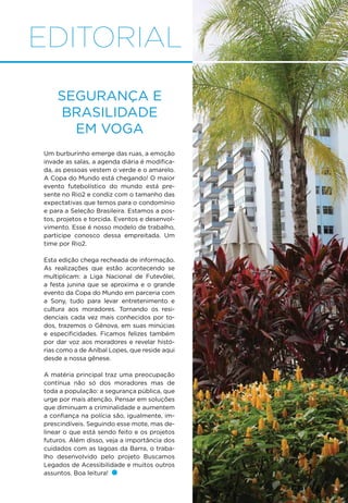 EDITORIAL
Segurança e
brasilidade
em voga
Um burburinho emerge das ruas, a emoção
invade as salas, a agenda diária é modifica-
da, as pessoas vestem o verde e o amarelo.
A Copa do Mundo está chegando! O maior
evento futebolístico do mundo está pre-
sente no Rio2 e condiz com o tamanho das
expectativas que temos para o condomínio
e para a Seleção Brasileira. Estamos a pos-
tos, projetos e torcida. Eventos e desenvol-
vimento. Esse é nosso modelo de trabalho,
participe conosco dessa empreitada. Um
time por Rio2.
Esta edição chega recheada de informação.
As realizações que estão acontecendo se
multiplicam: a Liga Nacional de Futevôlei,
a festa junina que se aproxima e o grande
evento da Copa do Mundo em parceria com
a Sony, tudo para levar entretenimento e
cultura aos moradores. Tornando os resi-
denciais cada vez mais conhecidos por to-
dos, trazemos o Gênova, em suas minúcias
e especificidades. Ficamos felizes também
por dar voz aos moradores e revelar histó-
rias como a de Aníbal Lopes, que reside aqui
desde a nossa gênese.
A matéria principal traz uma preocupação
contínua não só dos moradores mas de
toda a população: a segurança pública, que
urge por mais atenção. Pensar em soluções
que diminuam a criminalidade e aumentem
a confiança na polícia são, igualmente, im-
prescindíveis. Seguindo esse mote, mas de-
linear o que está sendo feito e os projetos
futuros. Além disso, veja a importância dos
cuidados com as lagoas da Barra, o traba-
lho desenvolvido pelo projeto Buscamos
Legados de Acessibilidade e muitos outros
assuntos. Boa leitura!
 