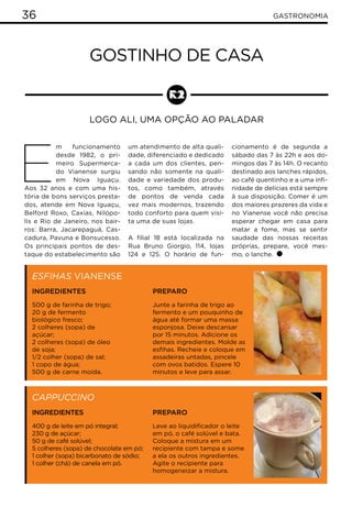36 GASTRONOMIA
Gostinho de casa
Logo ali, uma opção ao paladar
E
m funcionamento
desde 1982, o pri-
meiro Supermerca-
do Vianense surgiu
em Nova Iguaçu.
Aos 32 anos e com uma his-
tória de bons serviços presta-
dos, atende em Nova Iguaçu,
Belford Roxo, Caxias, Nilópo-
lis e Rio de Janeiro, nos bair-
ros: Barra, Jacarepaguá, Cas-
cadura, Pavuna e Bonsucesso.
Os principais pontos de des-
taque do estabelecimento são
um atendimento de alta quali-
dade, diferenciado e dedicado
a cada um dos clientes, pen-
sando não somente na quali-
dade e variedade dos produ-
tos, como também, através
de pontos de venda cada
vez mais modernos, trazendo
todo conforto para quem visi-
ta uma de suas lojas.
A filial 18 está localizada na
Rua Bruno Giorgio, 114, lojas
124 e 125. O horário de fun-
Esfihas Vianense
Cappuccino
Ingredientes
500 g de farinha de trigo;
20 g de fermento
biológico fresco;
2 colheres (sopa) de
açúcar;
2 colheres (sopa) de óleo
de soja;
1/2 colher (sopa) de sal;
1 copo de água;
500 g de carne moída.
Ingredientes
400 g de leite em pó integral;
230 g de açúcar;
50 g de café solúvel;
5 colheres (sopa) de chocolate em pó;
1 colher (sopa) bicarbonato de sódio;
1 colher (chá) de canela em pó.
cionamento é de segunda a
sábado das 7 às 22h e aos do-
mingos das 7 às 14h. O recanto
destinado aos lanches rápidos,
ao café quentinho e a uma infi-
nidade de delícias está sempre
à sua disposição. Comer é um
dos maiores prazeres da vida e
no Vianense você não precisa
esperar chegar em casa para
matar a fome, mas se sentir
saudade das nossas receitas
próprias, prepare, você mes-
mo, o lanche.
Preparo
Junte a farinha de trigo ao
fermento e um pouquinho de
água até formar uma massa
esponjosa. Deixe descansar
por 15 minutos. Adicione os
demais ingredientes. Molde as
esfihas. Recheie e coloque em
assadeiras untadas, pincele
com ovos batidos. Espere 10
minutos e leve para assar.
Preparo
Leve ao liquidificador o leite
em pó, o café solúvel e bata.
Coloque a mistura em um
recipiente com tampa e some
a ela os outros ingredientes.
Agite o recipiente para
homogeneizar a mistura.
 