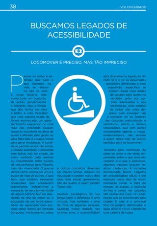 38 VOLUNTARIADO
Buscamos Legados de
Acessibilidade
Locomover é preciso, mas tão impreciso
P
ensar no outro é en-
tender que tudo o
que fazemos na
vida se relacio-
na não só com
a nossa história, mas
como todo um conjunto
de ações, pensamentos
e afazeres, idas e vindas
que dão forma aos dias
e brilho à vida. Perceber
que uma palavra usada de
forma equivocada, um agra-
decimento esquecido ou uma
mão não estendida causam
rupturas incuráveis na alma de
quem é afetado pelo gesto ou
pela falta dele é o passo inicial
para gerar mudanças. A socie-
dade perfeita ainda não existe,
a cidade exemplar, o ambiente
sem falhas não foi criado, de
certo sonhado pelo menino
ou vislumbrado entre nuvens
de desconfiança pelo filósofo,
mas não vivenciado. O que se
define como utopia pra uns é a
busca de vida de outros. E que
bom que existem pequenas
revoluções que acontecem
diariamente. Indescritível a
sensação de ver a honestidade
de algum patinho feio ser alar-
deada na tela do jornal ou a
educação de um lorde subur-
bano ser agraciada com sor-
risos pelos donos da verdade
burguesa. Ironicamente, esses
e outros conceitos deveriam
ser meras somas simples de
educação e caráter, mas o dois
mais dois social, geralmente,
não dá quatro. E quem perde?
Todos nós.
Quebrar paradigmas no que
tange fazer a diferença é uma
virtude, mas também o alvo
da vida de algumas pessoas.
Questão muito tratada nos
últimos anos, a acessibilidade
está diretamente ligada ao di-
reito de ir e vir, as desumanas
condições oferecidas a essa
população específica se
tornam ainda mais áridas
de opções para quem, na
verdade, grita por op-
ções adequadas a sua
locomoção. Uma cadeira
de rodas não sobe de-
graus; sem enxergar não
é possível ver as crateras
das calçadas malcuidadas e
semáforos, placas e demais
sinalizações, que (em parte)
contemplam apenas o visual,
evidentemente, não servem
a quem lança mão de outros
sentidos para se locomover.
Tomados pelo incômodo de
olhar ao redor e ver tanta dis-
paridade entre o que seria ne-
cessário e o que é praticado,
algumas pessoas buscam re-
alizar mudanças. A iniciativa
denominada Busco Legados
de Acessibilidade (BLA) é um
exemplo deste tipo de movi-
mentação social. A falta de
rampas de acesso, o acúmulo
de lixo e carros nas calçadas
são obstáculos para os cadei-
rantes que se locomovem pela
cidade. E este é o principal
foco do projeto: demonstrar o
quão difícil é ir e vir a bordo de
uma cadeira de rodas.
 