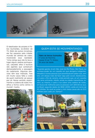 39VOLUNTARIADO
Quem está se movimentando:
O idealizador do projeto é Fá-
bio Guimarães, ex-diretor de
TV. Além de outras iniciativas,
ele faz passeios pela cidade,
munido de câmera de vídeo,
mostrando essa realidade:
“Uma rampa que não te leva a
lugar algum, pedras portugue-
sas, calçadas altas e buracos
são agentes que complicam
demasiadamente a passagem
do cadeirante. Algumas pes-
soas têm boa intenção, mas
em muito casos falta a visão
de quem realmente vai passar
por ali. Nesse sentido, experi-
mentar a cadeira de rodas mo-
difica a forma como vemos o
mundo”, ilustra.
“Quando garoto, lá em São José do Rio Preto, São Paulo, eu
sonhava poder ter um casarão em que abrigaria indigentes,
bêbados e outras pessoas que perambulavam pelas ruas, sem
teto. Um desejo inato de fazer algo pelo social. Adolescente,
vim para o Rio de Janeiro, onde percebi que, só um casarão
não seria suficiente. Adulto, ainda na cidade maravilhosa, re-
solvi, eu mesmo, ir para a rua sobre uma cadeira de rodas,
em busca de melhorias para as pessoas com deficiência que,
no Brasil, segundo dados do IBGE (2010), estão em torno de
45 milhões. Se você se juntar a mim nessa causa são só 22,5
milhões para cada um. Vamos?”
Fábio de Seixas Guimarães
17 anos de Marinha;
Quase 10 de TV Globo;
54 anos de idade.
 