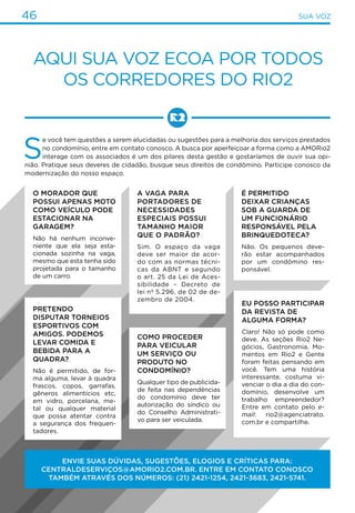 46 Transporte46 sua voz
Aqui sua voz ecoa por todos
os corredores do Rio2
S
e você tem questões a serem elucidadas ou sugestões para a melhoria dos serviços prestados
no condomínio, entre em contato conosco. A busca por aperfeiçoar a forma como a AMORio2
interage com os associados é um dos pilares desta gestão e gostaríamos de ouvir sua opi-
nião. Pratique seus deveres de cidadão, busque seus direitos de condômino. Participe conosco da
modernização do nosso espaço.
Envie SUAS DÚVIDAS, SUGESTÕES, elogios e críticas para:
centraldeserviços@amorio2.com.br. Entre em contato conosco
também através dos números: (21) 2421-1254, 2421-3683, 2421-5741.
A vaga para
portadores de
necessidades
especiais possui
tamanho maior
que o padrão?
Sim. O espaço da vaga
deve ser maior de acor-
do com as normas técni-
cas da ABNT e segundo
o art. 25 da Lei de Aces-
sibilidade – Decreto de
lei nº 5.296, de 02 de de-
zembro de 2004.
Pretendo
disputar torneios
esportivos com
amigos. Podemos
levar comida e
bebida para a
quadra?
Não é permitido, de for-
ma alguma, levar à quadra
frascos, copos, garrafas,
gêneros alimentícios etc,
em vidro, porcelana, me-
tal ou qualquer material
que possa atentar contra
a segurança dos frequen-
tadores.
É permitido
deixar crianças
sob a guarda de
um funcionário
responsável pela
Brinquedoteca?
Não. Os pequenos deve-
rão estar acompanhados
por um condômino res-
ponsável.
O morador que
possui apenas moto
como veículo pode
estacionar na
garagem?
Não há nenhum inconve-
niente que ela seja esta-
cionada sozinha na vaga,
mesmo que esta tenha sido
projetada para o tamanho
de um carro.
Como proceder
para veicular
um serviço ou
produto no
condomínio?
Qualquer tipo de publicida-
de feita nas dependências
do condomínio deve ter
autorização do síndico ou
do Conselho Administrati-
vo para ser veiculada.
Eu posso participar
da revista de
alguma forma?
Claro! Não só pode como
deve. As seções Rio2 Ne-
gócios, Gastronomia, Mo-
mentos em Rio2 e Gente
foram feitas pensando em
você. Tem uma história
interessante, costuma vi-
venciar o dia a dia do con-
domínio, desenvolve um
trabalho empreendedor?
Entre em contato pelo e-
mail: rio2@agenciatrato.
com.br e compartilhe.
 