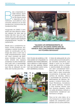 7residencial
B
ela e importante ci-
dade italiana. Assim
se apresenta Gêno-
va. De mesmo nome
e seguindo por se-
melhante coincidência esse
conceito, destaca-se um dos
residenciais constituintes do
Condomínio Rio2.
Inaugurado em 2000, é com-
posto por dois blocos e diver-
sos espaços de lazer que os
outros não têm. Isso é o sufi-
ciente para que não perca em
nenhum aspecto para qualquer
empreendimento lançado re-
centemente.
Desde que o condomínio es-
treou, muitas mudanças, tec-
nologias e estilos foram ado-
tados na construção civil ao
longo dos anos e com isso a
cada empreendimento surgia
um novo conceito de bem-
estar, moradia e lazer ofere-
cidos através dos espaços
existentes na área residencial.
Isso tudo sem a necessidade
do morador sair de casa. Os
que não se adequam ao pa-
drão vão ficando para trás.
Com 14 anos de existência, o Gê-
nova poderia ser enquadrado na
estatística dos imóveis defasados,
mas a astúcia e a visão vanguar-
dista de seus gestores fizeram
com que tomasse outros rumos,
bem satisfatórios, inclusive.
A ideia de adequação de uma
construção já concluída partiu
do Conselho Consultivo, que
desde o início viu na indeni-
zação ganha contra a Cedae
a oportunidade de evolução.
Um valor considerável trans-
formou, ao invés de manu-
tenir, toda a área construída
inicialmente. A decisão, sem
sombra de dúvidas, alterou
a quantidade de visitantes e
admiradores do Gênova. Se-
gundo o síndico Carlos Hen-
rique Mendonça, moradores
de outros edifícios, inclusive
o mais recente, Verano, que
tem diversos espaços, como
um salão de beleza, indicam o
investimento residencial aos
familiares e amigos.
Para se ter uma ideia, só a
churrasqueira é a maior área
coberta do condomínio com-
parada com os outros edifícios.
“Quando um empreendimento já
pronto há um certo tempo não se
adequa aos lançamentos imobiliários
vai ficando defasado”
Espaço churrasqueira.
Playground.
 