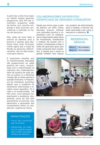 8 residencial
A partir daí, a lista inclui espa-
ço infantil, espaço gourmet,
playground, sala VIP (de vi-
sitantes), academia, salão
de festas com cozinha am-
pliada e duas piscinas con-
vidativas a estender as ho-
ras de descanso.
Mas, antes de mais nada, é
preciso se adiantar, pois a
procura é grande para des-
frutar disso tudo. Principal-
mente agora que a Copa do
Mundo se aproxima. Definiti-
vamente, não há data dispo-
nível para reserva.
É importante ressaltar que
as transformações efetuadas
são proporcionais ao saldo
positivo em caixa, conquis-
tado com a intensificação na
cobrança dos inadimplentes,
além da quantia de ação ga-
nha na justiça. E a diferença
notada não se refere apenas à
questão financeira. A frequên-
cia de moradores aumentou
depois que a academia foi
totalmente reformulada e re-
cebeu novos aparelhos, TV à
cabo e ar-condicionado. “Há
três anos, cinco pessoas fre-
quentavam a academia. Atu-
almente, cerca de 100 vêm
diariamente se exercitar. Isso
demonstra a aprovação dos
investimentos feitos no resi-
dencial”, orgulha-se Carlos.
Manutenção
•	 Troca das pastilhas
das fachadas;
•	 Substituição do mate-
rial do guarda-corpos
para o vidro, que atual-
mente é em alumínio.
Residencial
Gênova
Bloco 1 96 unidades
Bloco 2 144 unidades
Colaboradores satisfeitos,
significado de grandes conquistas
nos projetos da administração
atual e recebeu a reforma nas
áreas reservadas a ela, como o
vestuário e o refeitório.
Desde que entrou para cuidar
do Gênova, em 2013, Carlos
Henrique procura oferecer
uma atmosfera pacífica e di-
plomática com os colabora-
dores responsáveis pelas obras
de manutenção, revitalização
e limpeza. De acordo com o
síndico, o importante é tratar a
todos de igual para igual, para
então conquistar bons resulta-
dos. A equipe que o ajuda na
gestão também teve espaço
Academia.
A equipe formada por Carlos Henrique, Marcos Antônio e Maria Antônia.
 
