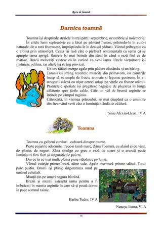 Raze de lumină
10
Darnica toamnăDarnica toamnăDarnica toamnă
Toamna ȋși desprinde straiele ȋn trei părți: septembrie, octombrie și noiembrie.
Ȋn zilele lunii septembrie ea a lăsat pe pămȃnt frunze, poleindu-le ȋn culori
naturale, de o rară frumusețe, ȋmprăștiindu-le ȋn desișul pădurii. Vȃntul pribegește ca
o albină prin atmosferă. Ceața ȋși lasă cȃte o picătură sentimentală ca semn că se
apropie iarna aprigă. Soarele ȋși mai ȋntinde din cȃnd ȋn cȃnd o rază fină ca de
mătase. Brazii mohorȃți vestesc că ȋn curȃnd va veni iarna. Unele viețuitoare ȋși
rostuiesc odihna, iar altele ȋși strȃng provizii.
Un urs rătăcit merge agale prin pădure căutȃndu-și un bȃrlog.
Țăranii ȋși strȃng recoltele muncite din primăvară, iar cămările
ȋncep să se umple de fructe aromate și legume gustoase. Ȋn vii
strugurii atȃrnă ca niște cercei uriași pe vițele cu frunze arămii.
Păsărelele speriate ȋși pregătesc bagajele de plecarea ȋn lunga
călătorie spre țările calde. Cȃte un văl de brumă argintie se
ȋntinde pe cȃmpul ruginiu.
Cȃteodată, ȋn vremea prȃnzului, se mai deapănă ca o amintire
din freamătul verii cȃte o luminiță blȃndă de căldură.
Sima Alexia-Elena, IV A
ToamnaToamnaToamna
Toamna cu galbeni conduri coboară dinspre munte.
Peste pajiștile adormite, trece-n taină mare, Zȃna Toamnă, cu alaiul ei de vȃnt,
de ploaie, de neguri. Zȃna smulge cu greu o rază de soare și o aruncă peste
luminișuri fără flori și singuraticele poieni.
Din ce ȋn ce mai mult, ploaia pune stăpȃnire pe lume.
Vȃntul vuiește printre brazi, către vale. Apele murmură printre stȃnci. Totul
pare pustiu. Brazii ȋși plȃng singurătatea unul pe
umărul celuilalt.
Munții țin pe umeri negura bătrȃnă.
Brazii și munții așteaptă iarna pentru a fi
ȋmbrăcați ȋn mantia argintie ȋn care să-și poată dormi
ȋn pace somnul tainic.
Barbu Tudor, IV A
Neacșu Ioana, VI A
 