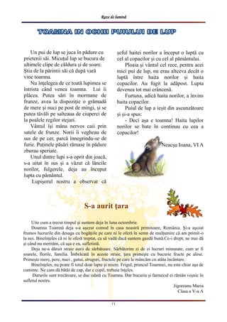 Raze de lumină
11
S-a aurit ţara
Uite cum a trecut timpul şi suntem deja în luna octombrie.
Doamna Toamnă deja s-a aşezat comod în casa noastră primitoare, România. Şi-a aşezat
frumos lucrurile din desaga cu bogăţiile pe care ni le oferă în semn de mulţumire că am primit-o
la noi. Bineînţeles că ni le oferă treptat, ca să vadă dacă suntem gazdă bună.Ce-i drept, ne mai dă
şi când nu merităm, că aşa e ea, sufletistă.
Deja ne-a dăruit straie aurii de sărbătoare. Sărbătorim zi de zi lucruri minunate, cum ar fi
soarele, florile, familia. Îmbrăcată în aceste straie, ţara primeşte cu bucurie fructe pe alese.
Primeşte mere, pere, nuci , gutui, struguri, fructele pe care le mâncăm cu atâta încântare.
Bineînţeles, nu poate fi totul doar lapte şi miere. Frigul, pruncul Toamnei, nu este chiar aşa de
cuminte. Ne cam dă bătăi de cap, dar e copil, trebuie înţeles.
Darurile sunt trecătoare, se duc odată cu Toamna. Dar bucuria și farmecul ei rămân veșnic în
sufletul nostru.
Jigoreanu Maria
Clasa a V-a A
Un pui de lup se juca în pădure cu
prietenii săi. Micuțul lup se bucura de
ultimele clipe de căldura și de soare.
Știa de la părintii săi că după vară
vine toamna.
Nu înțelegea de ce toată lupimea se
întrista când venea toamna. Lui îi
plăcea. Putea sări în mormane de
frunze, avea la dispoziție o grămadă
de mere și nuci pe post de mingi, și se
putea tăvăli pe salteaua de ciuperci de
la poalele regilor stejari.
Vântul își mâna nervos caii prin
satele de frunze. Norii îi vegheau de
sus de pe cer, parcă înnegrindu-se de
furie. Puținele păsări rămase în pădure
zburau speriate.
Unul dintre lupi s-a oprit din joacă,
s-a uitat în sus și a văzut că lăncile
norilor, fulgerele, deja au început
lupta cu pământul.
Lupișorul nostru a observat că
șeful haitei norilor a început o luptă cu
cel al copacilor și cu cel al pământului.
Ploaia și vântul cel rece, pentru acei
mici pui de lup, nu erau altceva decât o
luptă între haita norilor și haita
copacilor. Au fugit la adăpost. Lupta
devenea tot mai crâncenă.
Furtuna, adică haita norilor, a învins
haita copacilor.
Puiul de lup a ieșit din ascunzătoare
și și-a spus:
- Deci așa e toamna! Haita lupilor
norilor se bate în continuu cu cea a
copacilor!
Neacșu Ioana, VI A
 