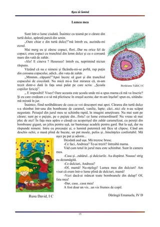 Raze de lumină
15
Lumea mea
Sunt într-o lume ciudată. Înaintez cu teamă pe o cărare din
turtă dulce, apărută parcă din senin.
,,Oare chiar e din turtă dulce?”mă întreb eu, auzindu-mi
ecoul.
Mai merg eu şi zăresc copaci, flori...Dar nu orice fel de
copaci; erau copaci cu trunchiul din lemn dulce şi cu o coroană
mare din vată de zahăr.
-Alo! E cineva ? Heeeeeei! întreb eu, neprimind niciun
răspuns.
Văzând că nu e nimeni şi făcându-mi-se poftă, rup puţin
din coroana copacului, adică...din vata de zahăr.
,,Mmmm...căpşuni!”Apoi încerc să gust şi din trunchiul
copacului de ciocolată. Nu mică mi-a fost mirarea că, m-am
trezit dintr-o dată în faţa unui palat pe care scria: ,,Şcoala
copiilor fericiţi”.
,, E imposibil! Visez! Oare aceasta este şcoala unde mi-a spus mama că mă va înscrie?
Şi eu care credeam c-o să mă plictisesc în oraşul acesta; dar m-am înşelat! spun eu, uitându-
mă mirată în jur.
Înaintez, fiind nerăbdătoare de ceea ce voi descoperi mai apoi. Cărarea din turtă dulce
s-a shimbat într-una din bomboane de caramel, vanilie, lapte; căci...nici ele n-au scăpat
negustate. Peisajul din jurul meu se schimba rapid, în imagini ameţitoare. Nu mai sunt pe
cărare; sunt pe o pajişte, pe o pajişte din...fistic! ce lume extraordinară! Nu vreau să mai
plec de aici! În faţa mea apăru o căsuţă cu acoperişul din zahăr caramelizat, cu pereţii din
bomboane gigant, un jeleu pentru uşă, iar bastonaşe acadele pentru gard. Bat la uşă, dar nu
răspunde nimeni. Intru cu precauţie şi, o lumină puternică mă făcu să clipesc. Când am
deschis ochii, o masă plină de bucate, un pat moale, pufos şi...bineînţeles confortabil. Mă
aşez pe pat şi adorm...
Deodată aud uşa. Mă trezesc brusc.
-Ce faci, Andreea? Te-ai trezit? întreabă mama.
Văd cum totul în jurul meu este schimbat. Sunt în camera
mea.
-Casa şi...zahărul...şi dulciurile. Au dispărut. Nuuuu! strig
eu dezamăgită.
-Ce dulciuri, Andreea?
-Of, mamă! Nu-nţelegi! Lumea mea din dulciuri! Am
visat că eram într-o lume plină de dulciuri, mamă!
-Vezi dacă-ai mâncat toate bomboanele din dulap? Of,
fata mea!
-Dar, casa...casa mea!
A fost doar un vis...un vis frumos de copil.
Dărângă Emanuela, IV DRusu David, I C
Bordeianu Tudor, I C
 