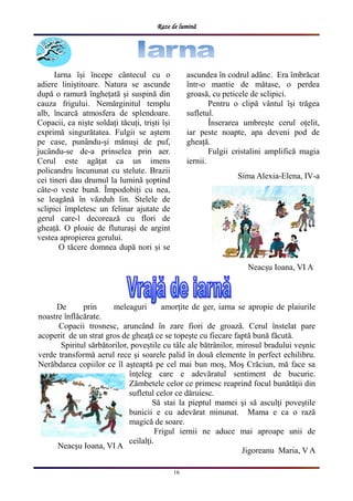 Raze de lumină
16
Iarna ȋși ȋncepe cȃntecul cu o
adiere liniștitoare. Natura se ascunde
după o ramură ȋnghețată și suspină din
cauza frigului. Nemărginitul templu
alb, ȋncarcă atmosfera de splendoare.
Copacii, ca niște soldați tăcuți, triști ȋși
exprimă singurătatea. Fulgii se aștern
pe case, punȃndu-și mănuși de puf,
jucȃndu-se de-a prinselea prin aer.
Cerul este agățat ca un imens
policandru ȋncununat cu stelute. Brazii
cei tineri dau drumul la lumină șoptind
cȃte-o veste bună. Ȋmpodobiți cu nea,
se leagănă ȋn văzduh lin. Stelele de
sclipici ȋmpletesc un felinar ajutate de
gerul care-l decorează cu flori de
gheață. O ploaie de fluturași de argint
vestea apropierea gerului.
O tăcere domnea după nori și se
ascundea ȋn codrul adȃnc. Era ȋmbrăcat
ȋntr-o mantie de mătase, o perdea
groasă, cu peticele de sclipici.
Pentru o clipă vȃntul ȋși trăgea
sufletul.
Ȋnserarea umbrește cerul oțelit,
iar peste noapte, apa deveni pod de
gheață.
Fulgii cristalini amplifică magia
iernii.
Sima Alexia-Elena, IV-a
De prin meleaguri amorţite de ger, iarna se apropie de plaiurile
noastre înflăcărate.
Copacii trosnesc, aruncând în zare fiori de groază. Cerul înstelat pare
acoperit de un strat gros de gheaţă ce se topeşte cu fiecare faptă bună făcută.
Spiritul sărbătorilor, poveştile cu tâlc ale bătrânilor, mirosul bradului veşnic
verde transformă aerul rece şi soarele palid în două elemente în perfect echilibru.
Nerăbdarea copiilor ce îl aşteaptă pe cel mai bun moş, Moş Crăciun, mă face sa
înţeleg care e adevăratul sentiment de bucurie.
Zămbetele celor ce primesc reaprind focul bunătăţii din
sufletul celor ce dăruiesc.
Să stai la pieptul mamei şi să asculţi poveştile
bunicii e cu adevărat minunat. Mama e ca o rază
magică de soare.
Frigul iernii ne aduce mai aproape unii de
ceilalţi.
Jigoreanu Maria, V A
Neacșu Ioana, VI A
Neacșu Ioana, VI A
 