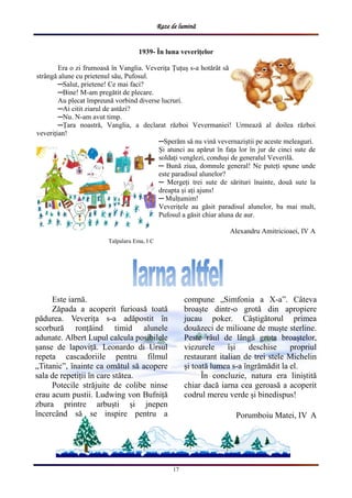 Raze de lumină
17
1939- Ȋn luna veverițelor
Era o zi frumoasă ȋn Vanglia. Veverița Țuțuș s-a hotărȃt să
strȃngă alune cu prietenul său, Pufosul.
─Salut, prietene! Ce mai faci?
─Bine! M-am pregătit de plecare.
Au plecat ȋmpreună vorbind diverse lucruri.
─Ai citit ziarul de astăzi?
─Nu. N-am avut timp.
─Țara noastră, Vanglia, a declarat război Vevermaniei! Urmează al doilea război
veverițian!
─Sperăm să nu vină vevernaziștii pe aceste meleaguri.
Și atunci au apărut ȋn fața lor ȋn jur de cinci sute de
soldați venglezi, conduși de generalul Veverilă.
─ Bună ziua, domnule general! Ne puteți spune unde
este paradisul alunelor?
─ Mergeți trei sute de sărituri ȋnainte, două sute la
dreapta și ați ajuns!
─ Mulțumim!
Veverițele au găsit paradisul alunelor, ba mai mult,
Pufosul a găsit chiar aluna de aur.
Alexandru Amitricioaei, IV A
Este iarnă.
Zăpada a acoperit furioasă toată
pădurea. Veverița s-a adăpostit ȋn
scorbură ronțăind timid alunele
adunate. Albert Lupul calcula posibilele
șanse de lapoviță. Leonardo di Ursul
repeta cascadoriile pentru filmul
„Titanic”, ȋnainte ca omătul să acopere
sala de repetiții ȋn care stătea.
Potecile străjuite de colibe ninse
erau acum pustii. Ludwing von Bufniță
zbura printre arbuști și jnepen
ȋncercȃnd să se inspire pentru a
compune „Simfonia a X-a”. Cȃteva
broaște dintr-o grotă din apropiere
jucau poker. Cȃștigătorul primea
douăzeci de milioane de muște sterline.
Peste rȃul de lȃngă grota broaștelor,
viezurele ȋși deschise propriul
restaurant italian de trei stele Michelin
și toată lumea s-a ȋngrămădit la el.
Ȋn concluzie, natura era liniștită
chiar dacă iarna cea geroasă a acoperit
codrul mereu verde și binedispus!
Porumboiu Matei, IV A
Talpalaru Ema, I C
 