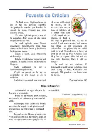 Raze de lumină
18
Silivenschi Bianca, IV A
Se lasă seara, fulgii cad ușor pe
jos și țes un covoraș argintiu.
Acoperișurile caselor par învelite în
spumă de lapte. Copacii par niște
acadele uriașe.
Eu, stau lipită de geam, cu ochii
la derdeluș, doar, doar, să văd sania
moșului trasă de reni.
În casă, agitație mare. Mama
pregătește bunătăți,sora mea face
fursecuri în diferite forme și încălzește
lapte pentru moșul.
Bradul e făcut. Casa strălucește
de luminițe.
Totul e pregătit doar moșul se lasă
așteptat. În seara aceasta am hotărât să
îl aștept.
Stele strălucesc pe cer și
luminează orașul nostru.
Copiii au pornit pe la uși cu
colindatul și am plecat și eu la
colindat.
La întoarcerea acasă sunt convinsă
că vreau să îl aștept
pe moșul, să îl
servesc chiar eu cu
lapte și prăjituri, să
îl întreb cum sunt
ceilalți copii de pe
planetă și dacă a
fost deja la prietenii mei. Aș mai fi
vrut să îi arăt camera mea, însă mama
mă strigă să mă pregătesc de
culcare.Îmi iau pijamalele cu ochii
țintă pe brad. Timpul trece și încep să
cred că în loc de Moș Crăciun vine
Moș Ene pe la gene. Abia îmi mai pot
ține ochii deschiși. Oare îl văd pe
moșul?
În casă se aud colinde. E
dimineață și toată lumea forfotește prin
casă. Alerg la brad. Cadourile mă
așteaptă. Mă gandesc…iar l-am ratat
pe moșul.
Pușcașu Iarina, I C
A fost odată un regat alb, plin de
bucurie și seninătate.
Sursa lui de bucurie era Crăciunul,
cu darurile lui valoroase și comoara lui
albă.
Poarta spre acest tărâm este bradul,
cu cetina lui veșnic verde și mireasmă
misterioasă, cu strălucirea și farmecul
său.
Regatul acesta dăinuie și astăzi, iar
veșnicia lui este dată de bucuria copiilor
care vor aștepta mereu ca porțile sale să
se deschidă.
Vătămanu George-Daniel, V A
Regatul bucuriei
 