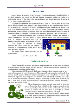 Raze de lumină
19
Iarna în Paint
A sosit iarna. Se apropie deja Crăciunul. Frigul mă pătrunde, vântul îmi bate în
față, însă pământul este rece și gol. Zăpada lipsește, n-am avut anul acesta niciun strat,
unul subțire măcar. A fost într-o zi o scurtă ninsoare, dar fulgii erau plini de apă și se
topeau la contactul cu pământul.
Am deschis laptopul și am început să desenez iarna în Paint, o iarnă pe care mi-o
doresc. Pământul este acum acoperit cu o plapumă albă de nea. Am luat sania și m-am
dus la derdeluș. Ce bucurie! Am întâlnit mulți prieteni care erau la fel de fericiți ca și
mine. Am construit împreună un om mare de zăpadă. I-am pus nas dintr-un triunghi
portocaliu și o oală dintr-un dreptunghi roșu. Am pus trei triunghiuri, unul peste altul, și
am făcut un brad. Am umplut totul cu culoare, folosind ,,găletușa”. Am salvat desenul.
Eram emoționată pentru că seara trebuia să vină Moș Crăciun. Am adormit la
gândul că moșul nu mai vine pentru că nu are zăpadă pentru sanie. Dimineață m-am
trezit în sclipirea instalației din brad și...
surpriză! Sub pom moșul lăsase multe cadouri.
Am alergat la fereastră și surpriza
devenise mai mare pentru că, pe pământ, se
așternuse un strat subțire de zăpadă. Fulgii pufoși
roiau prin aerul înghețat.
În sfârșit venise iarna adevărată, nu era
doar în Paint.
Știrbu Miruna Ștefania, I C
Într-o zi frumoasă de toamnă, am mers să mă plimb prin parc. M-am aşezat pe o bancă
şi am privit cum frunzele dansau prin aer, iar apoi, într-un ultim acord de mandolină, se
aşterneau tăcute, îngroşând covorul auriu.
Eram atât de fericit! Priveam în depărtare şi încercam să-mi imaginez visul pe care l-
am avut întotdeauna: să construiesc un oraş al bucuriei, unde toţi oamenii să zâmbească, să se
iubească şi unde aş aduce să trăiască toţi copiii necăjiţi din lume. Mi-aş dori să nu mai fie copii
bolnavi sau copii care să nu ştie gustul unei prăjituri...copii fără părinţi sau fără o casă...copii
fără un trai decent, fără să ştie cum este să mergi la şcoală unde să înveţi atâtea lucruri! Mi-aş
dori ca într-o astfel de lume, plină de lumină şi culoare să devenim toţi mai buni, mai grijulii,
mai atenţi la nevoile celorlalţi.
Mi-ar plăcea să construiesc o şcoală unde copiii să înveţe tot
ceea ce doresc ei şi să devină înţelepţi. Îmi imaginez un club sportiv
în care copiii să practice sporturi pentru sănătatea lor. În centrul
oraşului aş construi cel mai mare parc de distracţii, o Grădină
Zoologică cu multe animale de care copiii să aibă grijă.
Când voi fi mare mi-ar plăcea să devin arhitect şi toate aceste
lucruri să le construiesc pentru ca oamenii să fie fericiţi, să nu existe
războaie, să fie pace, flori şi copii fericiţi!
Grosu Cosmin, IV D
Copilărie-tărâm de vis
 