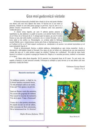 Raze de lumină
20
O furnică minusculă a hotărât într-o bună zi că nu mai poate rămâne
una dintre cele mai mici făpturi din lume. O fascina tot ce era mare și
puternic, ființele la care abia putea ajunge cu privirea. Așa că, într-o zi, a
părăsit liniștea mușuroiului, plecând în căutarea celei mai puternice
vietăți din țara sa.
A căutat urma lupului, pe care îl admira pentru puterea și
rapiditatea sa, dar pădurea i-a șoptit că acesta e un animal foarte fioros și
că ar fi bine să se ferească de el. A alergat apoi la iepure, pe care îl credea
frumos și iute, dar iarba înaltă a avertizat-o că e o vietate fricoasă, care se
teme până și de umbra sa. Dezamăgită, s-a avântat până la bârlogul
ursului bâtrân care o impresionase mereu prin forța și înțelepciunea sa. I-
ar fi plăcut să fie ca el! Insă copacii scorțuroși au atenționat-o că acesta e un animal morocănos și că
toate animalele fug de el.
Tristă și dezorientată, furnica a părăsit pădurea, îndreptându-se spre inima muntelui. Acolo a
descoperit o altă pădure deasă și fioroasă. Și-a spus că aici ar trebui să o găsească pe cea mai puternică
vietate din țara sa! A zărit printre copaci un zimbru! Trebuia să-i vorbească! Era atât de mare încât
furnicii i-a trebuit o zi pentru a ajunge pe fruntea lui. După ce i-a ascultat povestea, zimbrul s-a încruntat
și i-a spus:
-Ai bătut atâta drum degeaba. Să fii puternic nu înseamnă doar să fii mare. Tu ești mică, dar
rapidă și harnică, te poți strecura oriunde. Folosește-ți calitățile și poți deveni și tu una dintre cele mai
puternice vietăți din lume!
Vătămanu George Daniel
Clasa a V-a A
Bucurie nocturnă
Te întâlnesc pentru o clipă în vis,
Colorat luminez nocturna feerie,
Tu mă primești cald cu un surâs,
Cine ești? Îmi spune a ta privire.
Sunt un fluture venit din amintire,
Nu cocon din gogoașă de mătasă,
Nici uscat în insectar de nemurire.
Vin să-ți spun: Viața e frumoasă!
Vreau să-ți cânt pentru eternitate,
Pe aripile de dor un tril de iubire,
Ofer miresme de flori cutreierate,
Să te întinerească iar. Ce fericire!
Maftei Briana-Ștefania, VII A
Rusu David, IC
 