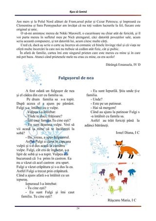 Raze de lumină
24
Fulgușorul de nea
A fost odată un fulgușor de nea
și el cădea din cer cu familia sa.
Pe drum familia sa s-a topit.
După aceea el a ajuns pe pământ.
Fulgi s-a întâlnit cu o vulpe.
Vulpea l-a întrebat:
- Unde te duci, frățioare?
- Îmi caut familia.Tu cine ești?
- Eu sunt doamna vulpe. Vrei să
vii acasă la mine să te încălzești la
sobă?
- Da, vreau, a spus fulgușorul.
Astfel Fulgi a căzut în capcana
vulpii și s-a dus acasă la cumătra
vulpe. Fulgi, cât era de înghețat, s-a
lipit de sobă și s-a topit. Vulpea era
bucuroasă că l-a prins în castron. Ea
nu a văzut că acel castron era spart.
Fulgi a văzut crăpătura și s-a dus la ea.
Astfel Fulgi a trecut prin crăpătură.
Când a ajuns afară s-a întâlnit cu un
iepuraș.
Iepurasul l-a întrebat:
- Tu cine ești?
- Eu sunt Fulgi și îmi caut
familia. Tu cine ești?
- Eu sunt Iepurilă. Știu unde ți-e
familia.
- Unde?
- Este pe un patinoar.
- Hai să mergem!
Când au ajuns la patinoar Fulgi s
-a întâlnit cu famila sa.
Astfel au trăit fericiți până la
adânci bătrâneți.
Ionel Diana, I C
Am mers și la Polul Nord alături de Fram,ursul polar și Cezar Petrescu; și împreună cu
Clementina și Sara Pennypacker am învățat că nu toți vedem lucrurile la fel, fiecare este
original și unic.
O să-mi amintesc mereu de Nikki Maxwell, o cuceritoare nu chiar atât de fericită, și îl
voi purta mereu în sufletul meu pe Nică ștrengarul, căci datorită poveștilor sale, acum
scriu această compunere, și tot datorită lui, acum citesc multe cărți.
Cred că, dacă aș scrie o carte aș încerca să comunic că binele învinge răul și că viața ne
oferă multe încercări la care noi nu trebuie să cedăm atât fizic, cât și psihic.
În afară de familie, cartea îmi este singurul prieten care este mereu cu mine și în care
mă pot baza. Atunci când prietenele mele nu erau cu mine, ea era acolo!
Dărângă Emanuela, IV D
Rășcanu Maria, I C
 
