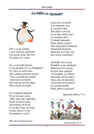 Raze de lumină
25
Într-o zi, pe coridor,
L-am văzut pe-Apolodor.
Era micuţ, curat, dar trist.
Nu părea că e corist.
Eu, ca un copil educat,
L-am întrebat:"Ce s-a întâmplat?"
El, sfios, cu ochii mici,
Mi-a răspuns precum un pici:
"Azi, la şcoală-am învăţat
Joaca de-a cuvintele,
Dar cum nu am fost atent,
Mi-au fugit cuvintele.
Eu îi răspund supărată,
Pe un ton uşor sever:
"Măi, măi, măi, Apolodor,
Poate că eşti tu tenor,
Însă trebuie să înveţi
Ca să devii bun, să creşti.
Acum, lecţia n-o ştii
Şi probleme o să ai!
Hai să te-nvăţ eu ceva!
Joaca de-a cuvintele
E un minunat ceva,
E o jucărie mică,
Dar utilă va să zică.
Cu ea faci unelte mari.
Cu uneltele ridici
O căsuţă minunată
Plină, plină cu pitici.
Toţi aceşti pitici formează
Minunatul dicţionar.
Dicţionar nu-i bine zis!
Să-i zicem vocabular!"
Apolodor tace un pic.
Probabil se mai gândeşte.
Ridică privirea un pic,
Şi uşor, uşor şopteşte:
"Ai dreptate, tu, Maria!
Stai puţin, să îmi notez!
Gata, uite, mi-am notat.
Acum sper să te distrezi
Cu această jucărie
Plină, plină cu poveşti!"
Jigoreanu Maria, V A
Neacșu Ioana, VI A
 