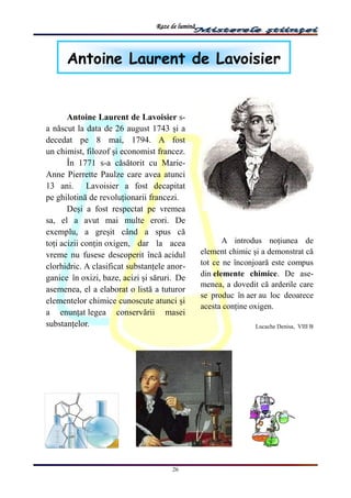 Raze de lumină
26
Antoine Laurent de Lavoisier
Antoine Laurent de Lavoisier s-
a născut la data de 26 august 1743 și a
decedat pe 8 mai, 1794. A fost
un chimist, filozof și economist francez.
În 1771 s-a căsătorit cu Marie-
Anne Pierrette Paulze care avea atunci
13 ani. Lavoisier a fost decapitat
pe ghilotină de revoluționarii francezi.
Deși a fost respectat pe vremea
sa, el a avut mai multe erori. De
exemplu, a greșit când a spus că
toți acizii conțin oxigen, dar la acea
vreme nu fusese descoperit încă acidul
clorhidric. A clasificat substanțele anor-
ganice în oxizi, baze, acizi și săruri. De
asemenea, el a elaborat o listă a tuturor
elementelor chimice cunoscute atunci și
a enunțat legea conservării masei
substanțelor.
A introdus noțiunea de
element chimic și a demonstrat că
tot ce ne înconjoară este compus
din elemente chimice. De ase-
menea, a dovedit că arderile care
se produc în aer au loc deoarece
acesta conține oxigen.
Lucache Denisa, VIII B
 