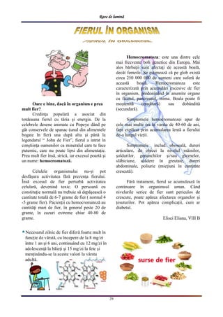 Raze de lumină
29
Oare e bine, dacă în organism e prea
mult fier?
Credinţa populară a asociat din
totdeauna fierul cu tăria şi energia. De la
celebrele desene animate cu Popeye dând pe
gât conservele de spanac (unul din alimentele
bogate în fier) una după alta şi până la
legendarul “ John de Fier”, fierul a intrat în
conştiinţa oamenilor ca mineralul care te face
puternic, care nu poate lipsi din alimentaţie.
Prea mult fier însă, strică, iar excesul poartă şi
un nume: hemocromatoză.
Celulele organismului nu-şi pot
desfăşura activitatea fără prezenţa fierului.
Însă excesul de fier perturbă activitatea
celulară, devenind toxic. O persoană cu
constituţie normală nu trebuie să depăşească o
cantitate totală de 6-7 grame de fier ( normal 4
-5 grame fier). Pacienţii cu hemocromatoză au
cantităţi mari de fier, în general peste 20 de
grame, în cazuri extreme chiar 40-80 de
grame.
Hemocromatoza: este una dintre cele
mai frecvente boli genetice din Europa. Mai
ales bărbaţii sunt afectaţi de această boală,
decât femeile. Se estimează că pe glob există
circa 250 000 000 de oameni care suferă de
această boală. Hemocromatoza este
caracterizată prin acumulări excesive de fier
în organism, predoninând în anumite organe
ca ficatul, pancreasul, inima. Boala poate fi
moştenită (ereditară) sau dobândită
(secundară).
Simptomele hemocromatozei apar de
cele mai multe ori la varsta de 40-60 de ani,
fapt explicat prin acumularea lentă a fierului
de-a lungul vieții.
Simptomele includ: oboseală, dureri
articulare, de obicei la nivelul mâinilor,
șoldurilor, genunchilor și/sau gleznelor,
slăbiciune, scădere în greutate, dureri
abdominale, poliurie (micțiuni în cantitate
crescută).
Fără tratament, fierul se acumulează în
continuare în organimsul uman. Când
nivelurile serice de fier sunt periculos de
crescute, poate apărea afectarea organelor și
țesuturilor. Pot apărea complicații, cum ar
diabetul.
Elisei Eliana, VIII B
 