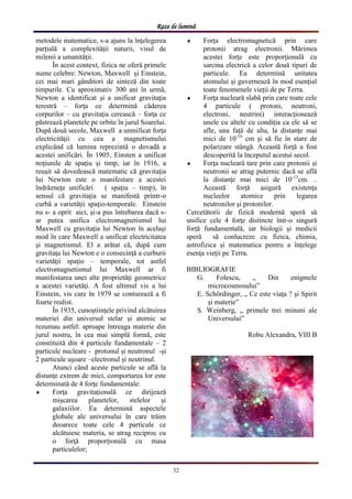 Raze de lumină
32
metodele matematice, s-a ajuns la înţelegerea
parţială a complexităţii naturii, visul de
milenii a umanităţii.
În acest context, fizica ne oferă primele
nume celebre: Newton, Maxwell şi Einstein,
cei mai mari gânditori de sinteză din toate
timpurile. Cu aproximativ 300 ani în urmă,
Newton a identificat şi a unificat gravitaţia
terestră – forţa ce determină căderea
corpurilor – cu gravitaţia cerească – forţa ce
păstrează planetele pe orbite în jurul Soarelui.
După două secole, Maxwell a unmificat forţa
electricităţii cu cea a magnetismului
explicând că lumina reprezintă o dovadă a
acestei unificări. În 1905, Einsten a unificat
noţiunile de spaţiu şi timp, iar în 1916, a
reuşit să dovedească matematic că gravitaţia
lui Newton este o manifestare a acestei
îndrăzneţe unificări ( spaţiu – timp), în
sensul că gravitaţia se manifestă printr-o
curbă a varietăţii spaţio-temporale. Einstein
nu s- a oprit aici, şi-a pus întrebarea dacă s-
ar putea unifica electromagnetismul lui
Maxwell cu gravitaţia lui Newton în acelaşi
mod în care Maxwell a unificat electricitatea
şi magnetismul. El a arătat că, după cum
gravitaţa lui Newton e o consecinţă a curburii
varietăţii spaţio – temporale, tot astfel
electromagnetismul lui Maxwell ar fi
manifestarea unei alte proprietăţi geometrice
a acestei varietăţi. A fost ultimul vis a lui
Einstein, vis care în 1979 se conturează a fi
foarte realist.
În 1935, cunoştiinţele privind alcătuirea
materiei din universul stelar şi atomic se
rezumau astfel: aproape întreaga materie din
jurul nostru, în cea mai simplă formă, este
constituită din 4 particule fundamentale – 2
particule nucleare - protonul şi neutronul -şi
2 particule uşoare –electronul şi neutrinul.
Atunci când aceste particule se află la
distanţe extrem de mici, comportarea lor este
determinată de 4 forţe fundamentale:
 Forţa gravitaţională ce dirijează
mişcarea planetelor, stelelor şi
galaxiilor. Ea determină aspectele
globale ale universului în care trăim
deoarece toate cele 4 particule ce
alcătuiesc materia, se atrag reciproc cu
o forţă proporţională cu masa
particulelor;
 Forţa electromagnetică prin care
protonii atrag electronii. Mărimea
acestei forţe este proporţională cu
sarcina electrică a celor două tipuri de
particule. Ea determină unitatea
atomului şi guvernează în mod esenţial
toate fenomenele vieţii de pe Terra.
 Forţa nucleară slabă prin care toate cele
4 particule ( protoni, neutroni,
electroni, neutrini) interacţionează
unele cu altele cu condiţia ca ele să se
afle, una faţă de alta, la distanţe mai
mici de 10-16
cm şi să fie în stare de
polarizare stângă. Această forţă a fost
descoperită la începutul acestui secol.
 Forţa nucleară tare prin care protonii şi
neutronii se atrag puternic dacă se află
la distanţe mai mici de 10-13
cm. ..
Această forţă asigură existenţa
nucleelor atomice prin legarea
neutronilor şi protonilor.
Cercetătorii de fizică modernă speră să
unifice cele 4 forţe distincte într-o singură
forţă fundamentală, iar biologii şi medicii
speră să conlucreze cu fizica, chimia,
astrofizica şi matematica pentru a înţelege
esenţa vieţii pe Terra.
BIBLIOGRAFIE
G. Folescu, „ Din enigmele
microcosmosului”
E. Schördinger, „ Ce este viaţa ? şi Spirit
şi materie”
S. Weinberg, „ primele trei minuni ale
Universului”
Robu Alexandra, VIII B
 