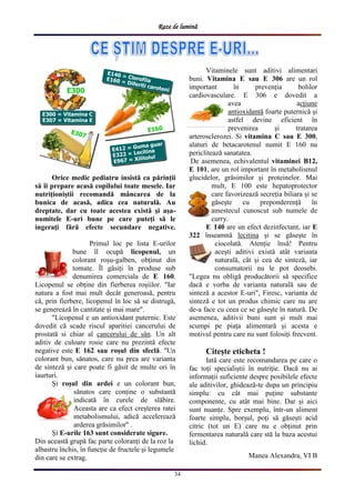 Raze de lumină
34
Orice medic pediatru insistă ca părinții
să îi prepare acasă copilului toate mesele. Iar
nutriționiștii recomandă mâncarea de la
bunica de acasă, adica cea naturală. Au
dreptate, dar cu toate acestea există și așa-
numitele E-uri bune pe care puteți să le
ingerați fără efecte secundare negative.
Primul loc pe lista E-urilor
bune îl ocupă licopenul, un
colorant roșu-galben, obținut din
tomate. Îl găsiți în produse sub
denumirea comerciala de E 160.
Licopenul se obține din fierberea roșiilor. "Iar
natura a fost mai mult decât generoasă, pentru
că, prin fierbere, licopenul în loc să se distrugă,
se generează în cantitate și mai mare".
"Licopenul e un antioxidant puternic. Este
dovedit că scade riscul aparitiei cancerului de
prostată si chiar al cancerului de sân. Un alt
aditiv de culoare rosie care nu prezintă efecte
negative este E 162 sau roșul din sfeclă. "Un
colorant bun, sănatos, care nu prea are varianta
de sinteză și care poate fi găsit de multe ori în
iaurturi.
Și roșul din ardei e un colorant bun,
sănatos care conține o substantă
indicată în curele de slăbire.
Aceasta are ca efect creșterea ratei
metabolismului, adică accelerează
arderea grăsimilor" .
Și E-urile 163 sunt considerate sigure.
Din această grupă fac parte coloranți de la roz la
albastru închis, în funcție de fructele și legumele
din care se extrag.
Vitaminele sunt aditivi alimentari
buni. Vitamina E sau E 306 are un rol
important în prevenția bolilor
cardiovasculare. E 306 e dovedit a
avea acțiune
antioxidantă foarte puternică și
astfel devine eficient în
prevenirea și tratarea
arterosclerozei. Si vitamina C sau E 300,
alaturi de betacarotenul numit E 160 nu
periclitează sanatatea.
De asemenea, echivalentul vitaminei B12,
E 101, are un rol important în metabolismul
glucidelor, grăsimilor și proteinelor. Mai
mult, E 100 este hepatoprotector
care favorizează secreția biliara și se
găsește cu preponderență în
amestecul cunoscut sub numele de
curry.
E 140 are un efect dezinfectant, iar E
322 înseamnă lecitina și se găsește în
ciocolată. Atenție însă! Pentru
acești aditivi există atât varianta
naturală, cât și cea de sinteză, iar
consumatorii nu le pot deosebi.
"Legea nu obligă producătorii să specifice
dacă e vorba de varianta naturală sau de
sinteză a acestor E-uri", Firesc, varianta de
sinteză e tot un produs chimic care nu are
de-a face cu ceea ce se găsește în natură. De
asemenea, aditivii buni sunt și mult mai
scumpi pe piața alimentară și acesta e
motivul pentru care nu sunt folosiți frecvent.
Citește eticheta !
Iată care este recomandarea pe care o
fac toți specialiștii în nutriție. Dacă nu ai
informații suficiente despre posibilele efecte
ale aditivilor, ghidează-te dupa un principiu
simplu: cu cât mai puține substante
componente, cu atât mai bine. Dar și aici
sunt nuanțe. Spre exemplu, într-un aliment
foarte simplu, borșul, poți să găsești acid
citric (tot un E) care nu e obținut prin
fermentarea naturală care stă la baza acestui
lichid.
Manea Alexandra, VI B
 