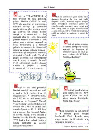 Raze de lumină
tiați ca TERMOMETRUL a
fost inventat de către părintele
știintei Galileo Galilei? În anul
1593, el a construit un termometru,
folosind dilatația și contracția
aerului dintr-un glob pentru a mișca
apa dintr-un tub atașat. Forma
etanșă a termometrului a fost
realizată abia în 1650. Fizicianul
german Gabriel Fahrenheit a fost
primul care a utilizat mercurul ca
lichid termometric și a fabricat
primele termometre de dimensiuni
reduse ce puteau măsura tempera-
tura umană și temperatura atmosfe-
rică până la 96 de grade. Tot el a
propus și prima scală termometrică
care îi poartă și numele. În anul
1742 astronomul suedez Anders
Celsius a propus o scară
termometrică ce-i poartă numele.
tiați că luminii de la Soare îi
ia 8 minute până atinge
Pamântul? Dacă Soarele s-ar
stinge acum, în 8 minute am
rămane în întuneric.
tiati că prima mașina
de calcul care poate realiza
operații de împărțire și
înmulțire apare în 1671 și
este realizată de Wilhelm
Gottfried Leibnitz?
Culese de Ailioaiei Bianca , VI B
tiati că oamenii au găsit soluții să-și
răcească locuințele din cele mai vechi
timpuri? Astfel, romanii reglau tempe-
ratura locuințelor construind canale în
zidurile caselor prin care, vara, circulă apa
rece. Totuși, doar cei bogați aveau acces la
aceasta metodă. Într-o formă mai avansată,
astfel de soluții se regăsesc și astăzi în
lume.
tiați că cea mai puternică
bombă atomică detonată vreodată
a avut o forță explozivă de 50
megatone de TNT (trinitrotoluen),
de 2.500 de ori mai mare decât
bomba de la Nagasaki? Numită
“Tsar bomba”, explozibilul a fost
detonat de URSS în cadrul unui
test desfășurat pe 30.10.1961 într-
un arhipelag din Oceanul Arctic,
în nordul Rusiei. Forța inițială a
bombei era de 100 de megatone
TNT însă a fost redusă pentru a
limita cantitatea de deșeuri
radioactive rezultate.
tiati că gazele dintr-o
pată solară sunt cu 1.650
grade Celsius mai reci
decât zonele înconjură-
toare de pe Soare?
 