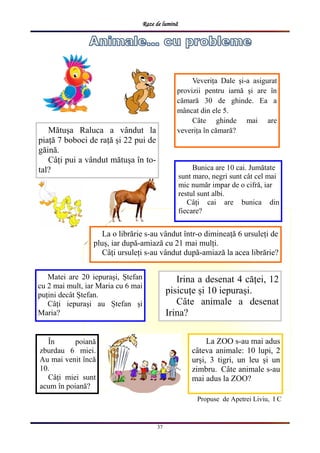 Raze de lumină
37
Propuse de Apetrei Liviu, I C
Veverița Dale și-a asigurat
provizii pentru iarnă și are în
cămară 30 de ghinde. Ea a
mâncat din ele 5.
Câte ghinde mai are
veverița în cămară?Mătușa Raluca a vândut la
piață 7 boboci de rață și 22 pui de
găină.
Câți pui a vândut mătușa în to-
tal?
În poiană
zburdau 6 miei.
Au mai venit încă
10.
Câți miei sunt
acum în poiană?
La o librărie s-au vândut într-o dimineață 6 ursuleți de
pluș, iar după-amiază cu 21 mai mulți.
Câți ursuleți s-au vândut după-amiază la acea librărie?
La ZOO s-au mai adus
câteva animale: 10 lupi, 2
urși, 3 tigri, un leu și un
zimbru. Câte animale s-au
mai adus la ZOO?
Matei are 20 iepurași, Ștefan
cu 2 mai mult, iar Maria cu 6 mai
puțini decât Ștefan.
Câți iepurași au Ștefan și
Maria?
Irina a desenat 4 căței, 12
pisicuțe și 10 iepurași.
Câte animale a desenat
Irina?
Bunica are 10 cai. Jumătate
sunt maro, negri sunt cât cel mai
mic număr impar de o cifră, iar
restul sunt albi.
Câți cai are bunica din
fiecare?
 