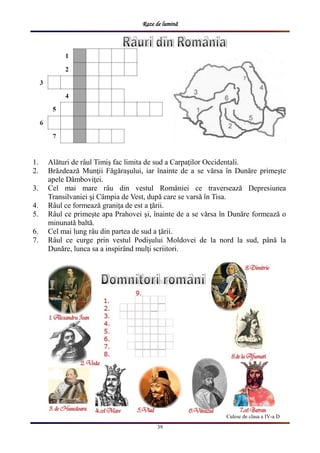 Raze de lumină
39
Culese de clasa a IV-a D
1. Alături de râul Timiş fac limita de sud a Carpaţilor Occidentali.
2. Brăzdează Munţii Făgăraşului, iar înainte de a se vărsa în Dunăre primeşte
apele Dâmboviţei.
3. Cel mai mare râu din vestul României ce traversează Depresiunea
Transilvaniei şi Câmpia de Vest, după care se varsă în Tisa.
4. Râul ce formează graniţa de est a ţării.
5. Râul ce primeşte apa Prahovei şi, înainte de a se vărsa în Dunăre formează o
minunată baltă.
6. Cel mai lung râu din partea de sud a ţării.
7. Râul ce curge prin vestul Podişului Moldovei de la nord la sud, până la
Dunăre, lunca sa a inspirând mulţi scriitori.
 
