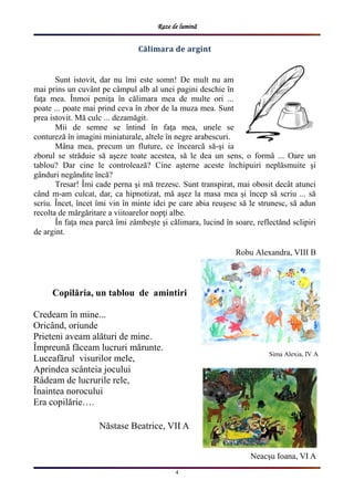 Raze de lumină
4
Călimara de argint
Sunt istovit, dar nu îmi este somn! De mult nu am
mai prins un cuvânt pe câmpul alb al unei pagini deschie în
faţa mea. Înmoi peniţa în călimara mea de multe ori ...
poate ... poate mai prind ceva în zbor de la muza mea. Sunt
prea istovit. Mă culc ... dezamăgit.
Mii de semne se întind în faţa mea, unele se
contureză în imagini miniaturale, altele în negre arabescuri.
Mâna mea, precum un fluture, ce încearcă să-şi ia
zborul se străduie să aşeze toate acestea, să le dea un sens, o formă ... Oare un
tablou? Dar cine le controlează? Cine aşterne aceste închipuiri neplăsmuite şi
gânduri negândite încă?
Tresar! Îmi cade perna şi mă trezesc. Sunt transpirat, mai obosit decât atunci
când m-am culcat, dar, ca hipnotizat, mă aşez la masa mea şi încep să scriu ... să
scriu. Încet, încet îmi vin în minte idei pe care abia reuşesc să le strunesc, să adun
recolta de mărgăritare a viitoarelor nopţi albe.
În faţa mea parcă îmi zâmbeşte şi călimara, lucind în soare, reflectănd sclipiri
de argint.
Robu Alexandra, VIII B
Copilăria, un tablou de amintiri
Credeam în mine...
Oricând, oriunde
Prieteni aveam alături de mine.
Împreună făceam lucruri mărunte.
Luceafărul visurilor mele,
Aprindea scânteia jocului
Râdeam de lucrurile rele,
Înaintea norocului
Era copilărie….
Năstase Beatrice, VII A
Sima Alexia, IV A
Neacșu Ioana, VI A
 