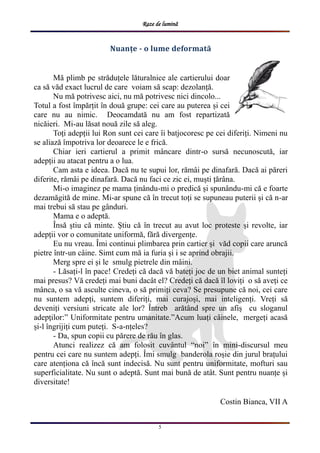Raze de lumină
5
Nuanțe - o lume deformată
Mă plimb pe străduțele lăturalnice ale cartierului doar
ca să văd exact lucrul de care voiam să scap: dezolanță.
Nu mă potrivesc aici, nu mă potrivesc nici dincolo...
Totul a fost împărțit în două grupe: cei care au puterea și cei
care nu au nimic. Deocamdată nu am fost repartizată
nicăieri. Mi-au lăsat nouă zile să aleg.
Toți adepții lui Ron sunt cei care îi batjocoresc pe cei diferiți. Nimeni nu
se aliază împotriva lor deoarece le e frică.
Chiar ieri cartierul a primit mâncare dintr-o sursă necunoscută, iar
adepții au atacat pentru a o lua.
Cam asta e ideea. Dacă nu te supui lor, rămâi pe dinafară. Dacă ai păreri
diferite, rămâi pe dinafară. Dacă nu faci ce zic ei, muști țărâna.
Mi-o imaginez pe mama ținându-mi o predică și spunându-mi că e foarte
dezamăgită de mine. Mi-ar spune că în trecut toți se supuneau puterii și că n-ar
mai trebui să stau pe gânduri.
Mama e o adeptă.
Însă știu că minte. Știu că în trecut au avut loc proteste și revolte, iar
adepții vor o comunitate uniformă, fără divergențe.
Eu nu vreau. Îmi continui plimbarea prin cartier și văd copii care aruncă
pietre într-un câine. Simt cum mă ia furia și i se aprind obrajii.
Merg spre ei și le smulg pietrele din mâini.
- Lăsați-l în pace! Credeți că dacă vă bateți joc de un biet animal sunteți
mai presus? Vă credeți mai buni dacât el? Credeți că dacă îl loviți o să aveți ce
mânca, o sa vă asculte cineva, o să primiți ceva? Se presupune că noi, cei care
nu suntem adepți, suntem diferiți, mai curajoși, mai inteligenți. Vreți să
deveniți versiuni stricate ale lor? Întreb arătând spre un afiș cu sloganul
adepților:” Uniformitate pentru umanitate.”Acum luați câinele, mergeți acasă
și-l îngrijiți cum puteți. S-a-nțeles?
- Da, spun copii cu părere de rău în glas.
Atunci realizez că am folosit cuvântul “noi” în mini-discursul meu
pentru cei care nu suntem adepți. Îmi smulg banderola roșie din jurul brațului
care atenționa că încă sunt indecisă. Nu sunt pentru uniformitate, mofturi sau
superficialitate. Nu sunt o adeptă. Sunt mai bună de atât. Sunt pentru nuanțe și
diversitate!
Costin Bianca, VII A
 