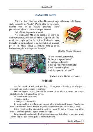 Raze de lumină
7
LANSARE DE CARTE
Micii scriitori din clasa a II- a D au reușit deja să lanseze la biblioteca
școlii primele lor “cărţi”. Puteţi găsi ȋn ele creaţii
literare cum ar fi: poezii, ghicitori, scurte
povestioare, chiar și rebusuri despre toamnă.
Iată cȃteva fragmente selectate:
“ E toamnă iar. Mă uit pe geam și un soare, nu
foarte prietenos, ȋmi face cu mȃna. Copacul din faţa
casei pare puţin speriat de ce i s-a ȋntȃmplat: toate
frunzele i s-au ȋngălbenit și au ȋnceput să se astearnă
pe jos. In bătaia firavă a vȃntului pare că-și tot
ȋnvȃrte crengile ȋn stȃnga și-n dreapta.”
(Dudău Alexia, Toamna)
“Carte scumpă, carte mică,
Te iubesc ca pe-o bunică!
Iţi sunt paginile toate
Chiar de Făt-Frumos umblate!
Carte scumpă orișicui,
Astăzi ce povești ne spui?”
( Muntenescu Gabriela, Cartea )
Pe insulă
Au fost odată ca niciodată trei frați. Ei au jucat la loterie și au câștigat o
croazieră. Au urcat pe vapor și au plecat.
Dar un angajat de la Loto și-a dat seama că s-a făcut o eroare, nu erau ei
câștigătorii. Au fost aruncați de pe vas.
- Ce o să ne facem acum?
- Exact... nu știu!
- Poate o să dormim aici!
Ei s-au gândit la o soluție. Au început să-și construiască lucruri. Fratele mai
mare și-a construit un nai. Fratele mijlociu a construit un joc, iar cel mic, o armă.
Într-o noapte au fost atacați de o panteră. Noroc de fratele cel mic, și-a folosit
arma și a omorât pantera. Așa au scăpat cu viață.
Iar dimineață a apărut din depărtare un vapor. Au fost salvați și au ajuns acasă.
Cei trei frați au trăit fericiți până la adânci bătrâneți.
Sandu Mihnea, I C
 