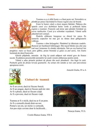 Raze de lumină
9
Toamna
Toamna cu a ei albă frunte s-a lăsat peste sat. Noiembrie se
plimbă pe poteci lăcrimȃnd ȋn frunze ruginii arse de brumă.
Eram la bunici cȃnd a căzut negura bătrȃnă. Pădurea din
spatele casei și-a dezbrăcat haina verde și probează haina
ruginie a toamnei. Frunzele cad alene spre pămȃnt formȃnd un
covor multicolor. Cerul și-a schimbat veșmȃntul. Vȃntul suflă
aducȃnd nori cenușii.
Păsările călătoare ȋnnegresc cu zborul lor zarea. Pe
ramurile copacilor tot mai goi au rămas doar gălăgioasele
vrăbiuțe.
Toamna e zȃna belșugului. Pămȃntul ȋși dăruiește roadele.
Bunicul are hambarul ȋmbelșugat. Din nucul bătrȃn una cȃte una
cad nuci lemnoase ȋn cămăși zdrențuite. Ȋntr-un coș bunicul ȋmi
pregătise: mere ca focul, pere gălbui, prune brumate și gutui cu puf auriu. Am foarte
ȋncȃntată de darul bunicului.
Gȃzele plăpȃnde, amorțite de frig ȋși caută adăpost sub stratul gros de frunze
uscate. Ȋn pădurea posomorȃtă animalele ȋși caută vizuini călduroase pentru iarnă.
Vȃntul a adus primele picături de ploaie din norii plumburii. Am fugit ȋn casă.
Picăturle grele de ploaie loveau geamurile. Au urmat zile umede și reci care prevesteau
apropierea iernii.
Antochi Giulia, IV-a A
Cioburi de toamnă
Ar fi un covor, dacă iei fiecare frunză.
Ar fi un uragan, dacă iei fiecare pală de vânt.
Ar fi o ploaie, dacă iei fiecare ceață.
Ar fi o poveste, dacă iei fiecare viață.
Toamna ar fi o sticlă, dacă nu ar fi un pom.
Ar fi o cerneală căzută dintr-un nor.
Pomul e un om, iar sticla-i o cerneală,
Am pus niște cuvinte doar la încâlceală...
Costin Bianca Ioana, VII A
Neacșu Ioana, VI A
 