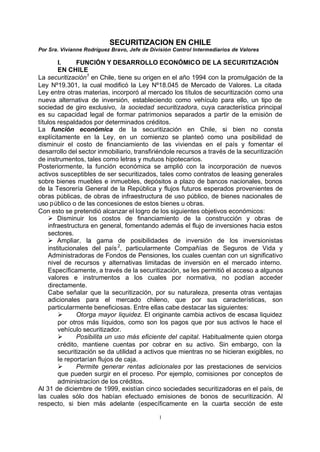 SECURITIZACION EN CHILE
Por Sra. Vivianne Rodríguez Bravo, Jefe de División Control Intermediarios de Valores

        I.     FUNCIÓN Y DESARROLLO ECONÓMICO DE LA SECURITIZACIÓN
        EN CHILE
La securitización1 en Chile, tiene su origen en el año 1994 con la promulgación de la
Ley Nº19.301, la cual modificó la Ley Nº18.045 de Mercado de Valores. La citada
Ley entre otras materias, incorporó al mercado los títulos de securitización como una
nueva alternativa de inversión, estableciendo como vehículo para ello, un tipo de
sociedad de giro exclusivo, la sociedad securitizadora, cuya característica principal
es su capacidad legal de formar patrimonios separados a partir de la emisión de
títulos respaldados por determinados créditos.
La función económica de la securitización en Chile, si bien no consta
explícitamente en la Ley, en un comienzo se planteó como una posibilidad de
disminuir el costo de financiamiento de las viviendas en el país y fomentar el
desarrollo del sector inmobiliario, transfiriéndole recursos a través de la securitización
de instrumentos, tales como letras y mutuos hipotecarios.
Posteriormente, la función económica se amplió con la incorporación de nuevos
activos susceptibles de ser securitizados, tales como contratos de leasing generales
sobre bienes muebles e inmuebles, depósitos a plazo de bancos nacionales, bonos
de la Tesorería General de la República y flujos futuros esperados provenientes de
obras públicas, de obras de infraestructura de uso público, de bienes nacionales de
uso público o de las concesiones de estos bienes u obras.
Con esto se pretendió alcanzar el logro de los siguientes objetivos económicos:
    Ø Disminuir los costos de financiamiento de la construcción y obras de
    infraestructura en general, fomentando además el flujo de inversiones hacia estos
    sectores.
    Ø Ampliar, la gama de posibilidades de inversión de los inversionistas
    institucionales del país 2, particularmente Compañías de Seguros de Vida y
    Administradoras de Fondos de Pensiones, los cuales cuentan con un significativo
    nivel de recursos y alternativas limitadas de inversión en el mercado interno.
    Específicamente, a través de la securitización, se les permitió el acceso a algunos
    valores e instrumentos a los cuales por normativa, no podían acceder
    directamente.
    Cabe señalar que la securitización, por su naturaleza, presenta otras ventajas
    adicionales para el mercado chileno, que por sus características, son
    particularmente beneficiosas. Entre ellas cabe destacar las siguientes:
        Ø      Otorga mayor liquidez. El originante cambia activos de escasa liquidez
        por otros más líquidos, como son los pagos que por sus activos le hace el
        vehículo securitizador.
        Ø      Posibilita un uso más eficiente del capital. Habitualmente quien otorga
        crédito, mantiene cuentas por cobrar en su activo. Sin embargo, con la
        securitización se da utilidad a activos que mientras no se hicieran exigibles, no
        le reportarían flujos de caja.
        Ø      Permite generar rentas adicionales por las prestaciones de servicios
        que pueden surgir en el proceso. Por ejemplo, comisiones por conceptos de
        administracíon de los créditos.
Al 31 de diciembre de 1999, existían cinco sociedades securitizadoras en el país, de
las cuales sólo dos habían efectuado emisiones de bonos de securitización. Al
respecto, si bien más adelante (específicamente en la cuarta sección de este

                                              1
 