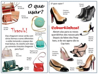 O que usar?
                                  O que
                                                                                                            Chanel,
                Arezzo,                                                                                     R$ 357
                R$ 599,90


                                  usar?
                                                                                  Christian
                                                                                  Louboutin,
                                                                                  R$ 310
                         Arezzo,
                         R$ 459,90




                                                                    Cobertinhos!
           Tiracolo!
Corello,
R$ 399

                                                Carolina Martori,
                                                                      Abram alas para os novos
  Elas chegaram nesse verão com
                                                R$ 3.599,0          queridinhos dos nossos pés!
                                                                                                                        Manolo
  várias formas e cores diferentes                                    Depois da febre dos Peep                          Blahnik,
   e estão tomando o espaço das                                      toes, o da vez agora são os                        R$ 240

  maxi bolsas. As clutchs com alça                                            Cap toes!
  ou somente tiracolos chegaram
             para ficar!                                                                                                Manolo
                                        Rogerio Lima                                                                    Blahnik,
                                                                     Christian                                          R$ 386
                                        R$ 1.092,50
              DVF,                                                   Louboutin,
              R$ 2.550                                               R$ 266
                                Muggia,
                                R$ 512                                                                   Christian
                                                                                                         louboutin,
                                                                                                          R$ 1.242,20

                             Corello,
                                                                                               Chanel,
                             R$ 539                                  Chanel,
                                                                                               R$ 455
                                                                     R$ 455
 