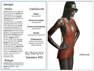 Serviço
 Moda                                   Expediente
Arezzo Rua Oscar Freire. 808, SP,
tel. (11) 3061-9157; Cantão Plaza
Shopping Niterói, tel. (21) 2613-
                                              Editora
2625, cantao.com.br; Christian              Amanda Kroff
Louboutin Shopping Iguatemi, tel.
(11) 3032-0233,                        Diretora de redação
christianlouboutin.com; Chanel              Amanda Kroff
Shopping Cidade Jardim, tel. (11)
3702-2109, chanel.com; Corello
Shopping Pátio Higienópolis, tel.     Diretora de Marcketing
(11) 3667-0297, corello.com.br;             Amanda Kroff
Carlota Costa Bairro Nova Guarita,
Sombrio - SC, carlotacosta.com.br;            Revisão
Diane Von Furstenberg Shopping
                            serviço Amanda Kroff e Paulo Kroff
Iguatemi, tel. (11) 3034-4720,                                    Anuncio capa 3
dvf.com; Muggia Rua Real
Grandeza, 182, casa 8, botafogo -         Colaboradores
RJ, tel. (21) 3511-5470; Manolo         Anelice Kroff, Geissica
Blahnik Old Church Street,             Rodrigues, Paulo Kroff e
London, tel. (44) 0207-352-8622,          Raquel Pimenta
manoloblahnik.com; Rogério Lima
Rua Cosmos, Bairro Santa Lúcia –
BH, tel. (31) 3586-3103, rogerio-


                                     RUNWAY
lima.com; Santa Lolla Rua Lopes
Trovão, Icaraí – Niterói, tel.
(21) 2714 -9607,
santalolla.com.br.
                                     Dezembro 2011
 Beleza
Contém 1g Plaza Shopping Niterói,
tel. (21) 26291190, contem1g.net;
Natura SAC 0800 11 5566,
natura.net.
 