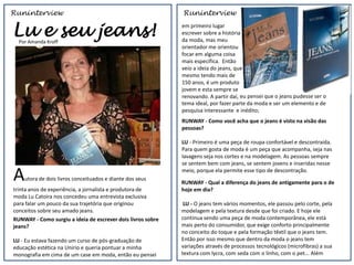 Runinterview                                                 Runinterview


Lu e seu jeans!
  Por Amanda Kroff
                                                             em primeiro lugar
                                                             escrever sobre a história
                                                             da moda, mas meu
                                                             orientador me orientou
                                                             focar em alguma coisa
                                                             mais específica. Então
                                                             veio a ideia do jeans, que
                                                             mesmo tendo mais de
                                                             150 anos, é um produto
                                                             jovem e esta sempre se
                                                             renovando. A partir daí, eu pensei que o jeans pudesse ser o
                                                             tema ideal, por fazer parte da moda e ser um elemento e de
                                                             pesquisa interessante e inédito;
                                                             RUNWAY - Como você acha que o jeans é visto na visão das
                                                             pessoas?

                                                             LU - Primeiro é uma peça de roupa confortável e descontraída.
                                                             Para quem gosta de moda é um peça que acompanha, seja nas
                                                             lavagens seja nos cortes e na modelagem. As pessoas sempre
                                                             se sentem bem com jeans, se sentem jovens e inseridas nesse

A   utora de dois livros conceituados e diante dos seus
                                                             meio, porque ela permite esse tipo de descontração.

                                                             RUNWAY - Qual a diferença do jeans de antigamente para o de
trinta anos de experiência, a jornalista e produtora de      hoje em dia?
moda Lu Catoira nos concedeu uma entrevista exclusiva
para falar um pouco da sua trajetória que originou            LU - O jeans tem vários momentos, ele passou pelo corte, pela
conceitos sobre seu amado jeans.                             modelagem e pela textura desde que foi criado. E hoje ele
RUNWAY - Como surgiu a ideia de escrever dois livros sobre   continua sendo uma peça de moda contemporânea, ele está
jeans?                                                       mais perto do consumidor, que exige conforto principalmente
                                                             no conceito do toque e pela formação têxtil que o jeans tem.
LU - Eu estava fazendo um curso de pós-graduação de          Então por isso mesmo que dentro da moda o jeans tem
educação estética na Unirio e queria pontuar a minha         variações através de processos tecnológicos (microfibras) a sua
monografia em cima de um case em moda, então eu pensei       textura com lycra, com seda com o linho, com o pet... Além
 