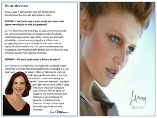 Runinterview
disso, o que o consumidor leva em conta são os
beneficiamentos que são aplicados no jeans.

RUNWAY - Você acha que o jeans ainda vai causar mais
alguma revolução na vida das pessoas?

LU - Eu não vejo uma mudança, eu vejo uma continuidade.
Ele vem acompanhando a evolução até da sociedade,
vestindo grupos sociais específicos, como, por exemplo,
estudantes, roqueiros e empregados e tribos como
grunges, hippies e as patricinhas. Sendo assim, ele foi
aceito de uma maneira tão fácil como um elemento de
integração e identidade desses grupos que eu não acho que
ele possa causar mais alguma mudança;

RUNWAY - Pra você, qual vai ser o futuro do jeans?

LU - Como ele acompanha a evolução da sociedade, nesse
momento o mundo esta preocupado com a ecologia e o uso
excessivo        de água. Então, as fabricas de jeans já
                   estão agregando esse valor e já estão
                    usando isso como marcketing de
                     venda. Como por exemplo, a própria
                       Levi’s tem como carro chefe a calça
                        501, num processo ecológico
                        que eliminou 70% de água nas
                        lavagens. Ao mesmo tempo que
                        eliminou o uso excessivo da
                        agua, faz o tratamento de
                        fluentes, ou seja, trata a agua
                        antes de joga-la de volta na
                        natureza.
 