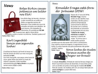 News
  News
                         Bolsa Birkin causa                           Ronaldo Fraga está fora
                         polêmica em leilão                           do próximo SPFW!
                         nos EUA!                                                              Depois de 17 anos de SPFW,
                                                                                               Ronaldo Fraga, mesmo
                           Uma Birkin Bag, da Hermés, alcançou                                 sendo um dos desfiles mais
                            o valor recorde de um Leilão em                                    esperados, decidiu pular a
                            Dallas na segunda semana de                                        próxima temporada de
                            dezembro. Esse modelo de couro de                                  outono/inverno 2012/13.
                            crocodilo vermelho com detalhes de                                 De acordo com o estilista,
                             ouro branco, 18 cravejados de                                     ele pretende se concentrar
                             diamantes, foi vendida por R$ 368                                 no lançamento de seu livro
                mil. A pessoa que, agora é dona dessa                                          “Caderno de roupas,
    maravilha, preferiu manter-se anônima. Também pudera né?                                   memórias e croquis” e
Fonte e foto: Vogue                                                                            repensar o sistema de
                                                                                               moda. “Eu brinco que a
      Karl Lagerfeld                                                                           moda acabou porque
      lança sua segunda                                          acredito que ela não existe mais como a conhecemos.
                                                                 Esse sistema comercial engessa, é angustiante e tira o
      linha!                                                     brilho. Eu estou fazendo isso para justamente não perder
                                                                 o brilho”, explica.
                                                                 Fonte: Vogue         Nova linha de óculos
  O estilista da Chanel e da Fendi irá lançar no
  final de Janeiro de 2012 sua mais nova grife,                                       Versace acaba de
  batizada de Karl.                                                                   chegar ao Brasil!
  Sua mais nova grife, com peças como luvas de
  couro, golas falsas que fazem às vezes de
  colares e jaquetas, serão vendidas                              A coleção Xmas2011, limitada de natal da Versace chegou ao
  exclusivamente pelo Net-a-Porter e os preços                    Brasil na primeira semana de dezembro. A nova linha conta
  variam entre US$60 e $450.                                      com as versões em preto e tartaruga do modelo VE 4224K,
Fonte e foto: Vogue                                               feito de acetato. Os modelos vêm em um estojo fabricado em
                                                                  couro ecológico e custam 850 reais.
                                                                  Fonte: Vogue
 